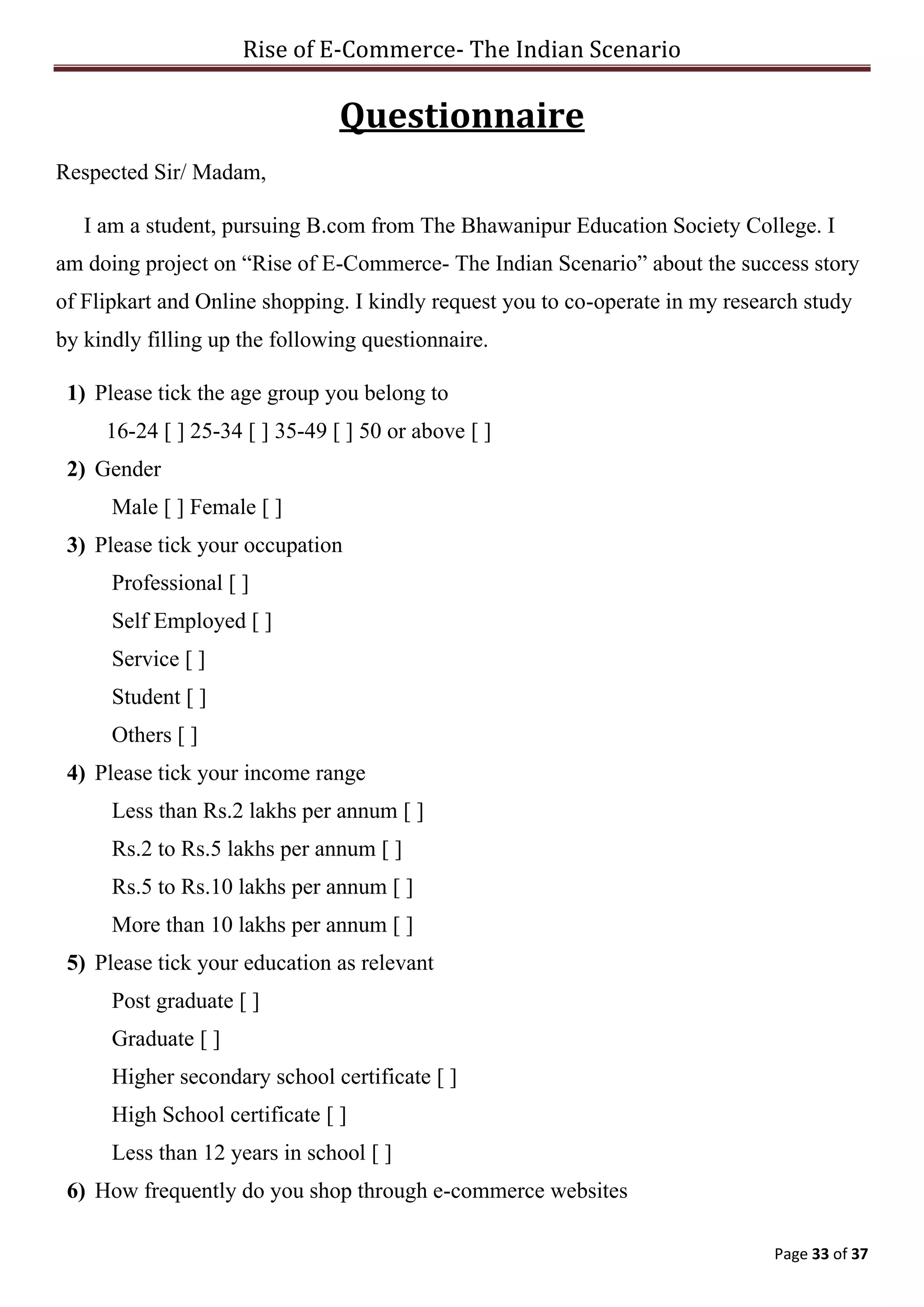 Rise of E-Commerce- The Indian Scenario
Page 33 of 37
Questionnaire
Respected Sir/ Madam,
I am a student, pursuing B.com from The Bhawanipur Education Society College. I
am doing project on “Rise of E-Commerce- The Indian Scenario” about the success story
of Flipkart and Online shopping. I kindly request you to co-operate in my research study
by kindly filling up the following questionnaire.
1) Please tick the age group you belong to
16-24 [ ] 25-34 [ ] 35-49 [ ] 50 or above [ ]
2) Gender
Male [ ] Female [ ]
3) Please tick your occupation
Professional [ ]
Self Employed [ ]
Service [ ]
Student [ ]
Others [ ]
4) Please tick your income range
Less than Rs.2 lakhs per annum [ ]
Rs.2 to Rs.5 lakhs per annum [ ]
Rs.5 to Rs.10 lakhs per annum [ ]
More than 10 lakhs per annum [ ]
5) Please tick your education as relevant
Post graduate [ ]
Graduate [ ]
Higher secondary school certificate [ ]
High School certificate [ ]
Less than 12 years in school [ ]
6) How frequently do you shop through e-commerce websites
 