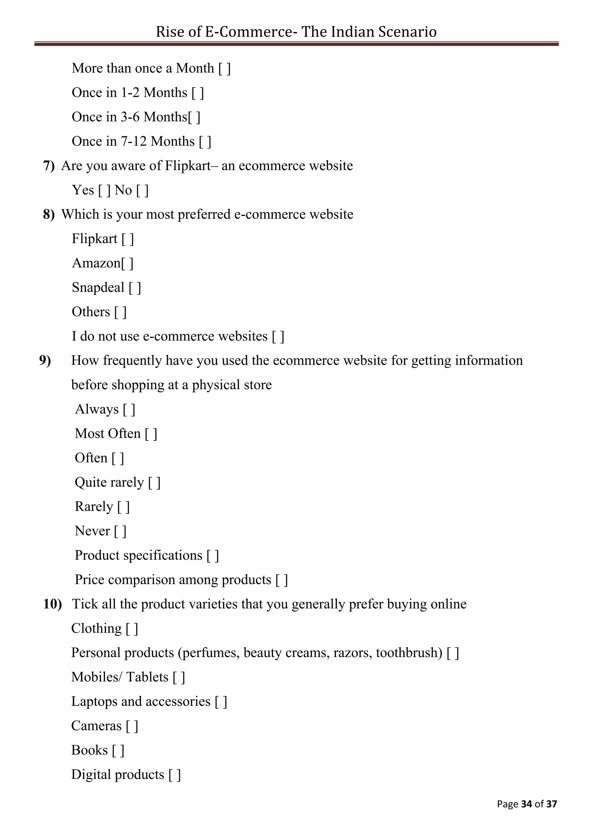 Rise of E-Commerce- The Indian Scenario
Page 34 of 37
More than once a Month [ ]
Once in 1-2 Months [ ]
Once in 3-6 Months[ ]
Once in 7-12 Months [ ]
7) Are you aware of Flipkart– an ecommerce website
Yes [ ] No [ ]
8) Which is your most preferred e-commerce website
Flipkart [ ]
Amazon[ ]
Snapdeal [ ]
Others [ ]
I do not use e-commerce websites [ ]
9) How frequently have you used the ecommerce website for getting information
before shopping at a physical store
Always [ ]
Most Often [ ]
Often [ ]
Quite rarely [ ]
Rarely [ ]
Never [ ]
Product specifications [ ]
Price comparison among products [ ]
10) Tick all the product varieties that you generally prefer buying online
Clothing [ ]
Personal products (perfumes, beauty creams, razors, toothbrush) [ ]
Mobiles/ Tablets [ ]
Laptops and accessories [ ]
Cameras [ ]
Books [ ]
Digital products [ ]
 