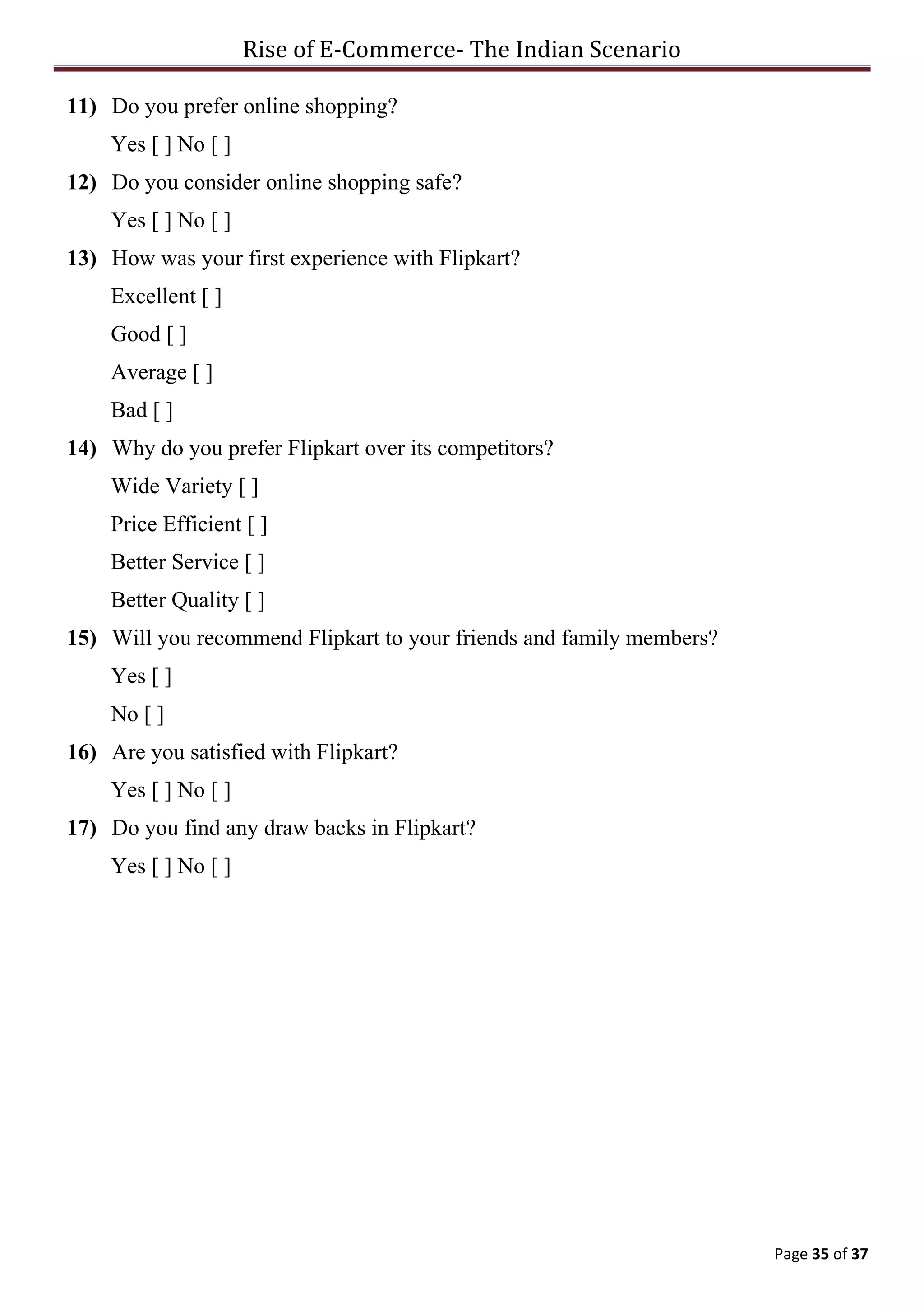 Rise of E-Commerce- The Indian Scenario
Page 35 of 37
11) Do you prefer online shopping?
Yes [ ] No [ ]
12) Do you consider online shopping safe?
Yes [ ] No [ ]
13) How was your first experience with Flipkart?
Excellent [ ]
Good [ ]
Average [ ]
Bad [ ]
14) Why do you prefer Flipkart over its competitors?
Wide Variety [ ]
Price Efficient [ ]
Better Service [ ]
Better Quality [ ]
15) Will you recommend Flipkart to your friends and family members?
Yes [ ]
No [ ]
16) Are you satisfied with Flipkart?
Yes [ ] No [ ]
17) Do you find any draw backs in Flipkart?
Yes [ ] No [ ]
 