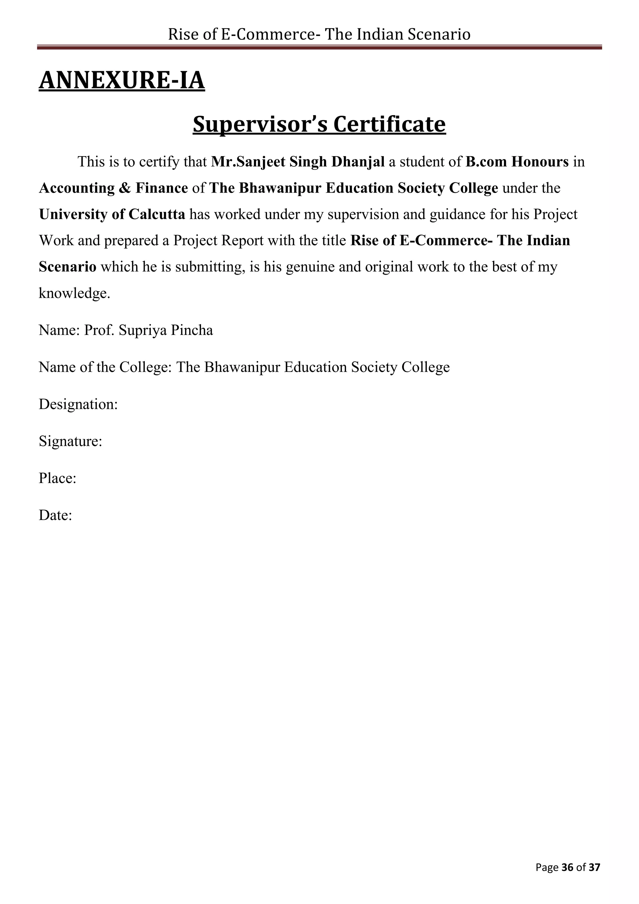 Rise of E-Commerce- The Indian Scenario
Page 36 of 37
ANNEXURE-IA
Supervisor’s Certificate
This is to certify that Mr.Sanjeet Singh Dhanjal a student of B.com Honours in
Accounting & Finance of The Bhawanipur Education Society College under the
University of Calcutta has worked under my supervision and guidance for his Project
Work and prepared a Project Report with the title Rise of E-Commerce- The Indian
Scenario which he is submitting, is his genuine and original work to the best of my
knowledge.
Name: Prof. Supriya Pincha
Name of the College: The Bhawanipur Education Society College
Designation:
Signature:
Place:
Date:
 