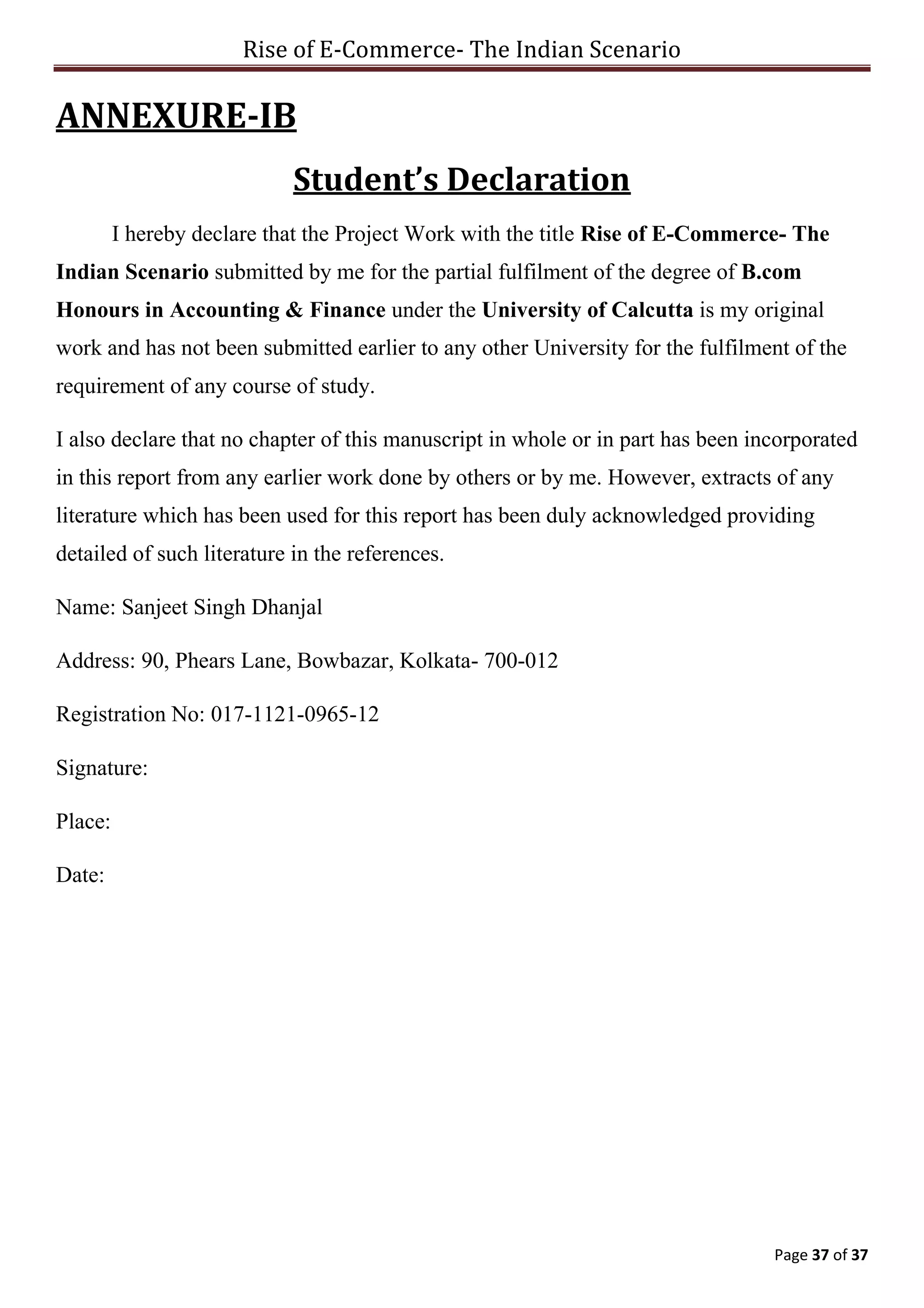 Rise of E-Commerce- The Indian Scenario
Page 37 of 37
ANNEXURE-IB
Student’s Declaration
I hereby declare that the Project Work with the title Rise of E-Commerce- The
Indian Scenario submitted by me for the partial fulfilment of the degree of B.com
Honours in Accounting & Finance under the University of Calcutta is my original
work and has not been submitted earlier to any other University for the fulfilment of the
requirement of any course of study.
I also declare that no chapter of this manuscript in whole or in part has been incorporated
in this report from any earlier work done by others or by me. However, extracts of any
literature which has been used for this report has been duly acknowledged providing
detailed of such literature in the references.
Name: Sanjeet Singh Dhanjal
Address: 90, Phears Lane, Bowbazar, Kolkata- 700-012
Registration No: 017-1121-0965-12
Signature:
Place:
Date:
 