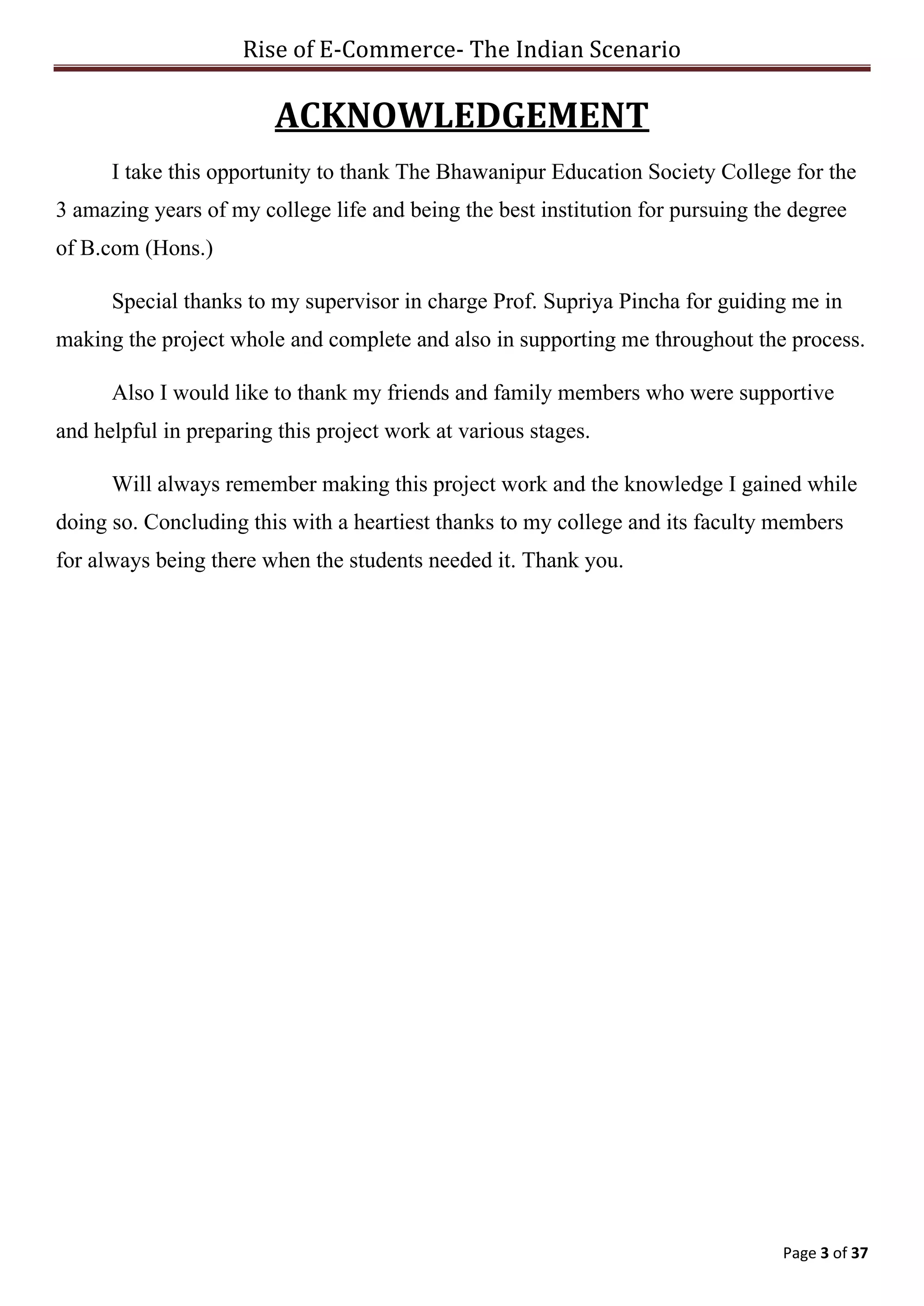 Rise of E-Commerce- The Indian Scenario
Page 3 of 37
ACKNOWLEDGEMENT
I take this opportunity to thank The Bhawanipur Education Society College for the
3 amazing years of my college life and being the best institution for pursuing the degree
of B.com (Hons.)
Special thanks to my supervisor in charge Prof. Supriya Pincha for guiding me in
making the project whole and complete and also in supporting me throughout the process.
Also I would like to thank my friends and family members who were supportive
and helpful in preparing this project work at various stages.
Will always remember making this project work and the knowledge I gained while
doing so. Concluding this with a heartiest thanks to my college and its faculty members
for always being there when the students needed it. Thank you.
 