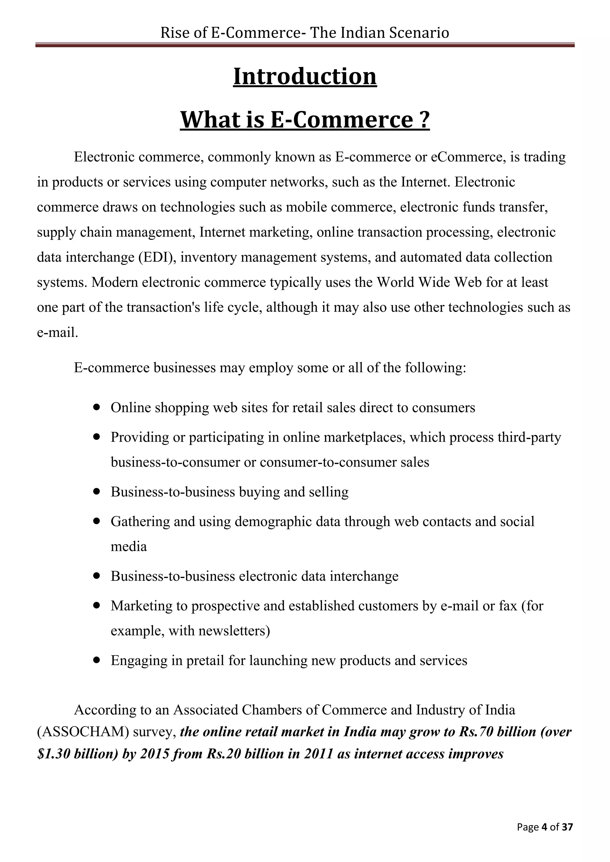 Rise of E-Commerce- The Indian Scenario
Page 4 of 37
Introduction
What is E-Commerce ?
Electronic commerce, commonly known as E-commerce or eCommerce, is trading
in products or services using computer networks, such as the Internet. Electronic
commerce draws on technologies such as mobile commerce, electronic funds transfer,
supply chain management, Internet marketing, online transaction processing, electronic
data interchange (EDI), inventory management systems, and automated data collection
systems. Modern electronic commerce typically uses the World Wide Web for at least
one part of the transaction's life cycle, although it may also use other technologies such as
e-mail.
E-commerce businesses may employ some or all of the following:
 Online shopping web sites for retail sales direct to consumers
 Providing or participating in online marketplaces, which process third-party
business-to-consumer or consumer-to-consumer sales
 Business-to-business buying and selling
 Gathering and using demographic data through web contacts and social
media
 Business-to-business electronic data interchange
 Marketing to prospective and established customers by e-mail or fax (for
example, with newsletters)
 Engaging in pretail for launching new products and services
According to an Associated Chambers of Commerce and Industry of India
(ASSOCHAM) survey, the online retail market in India may grow to Rs.70 billion (over
$1.30 billion) by 2015 from Rs.20 billion in 2011 as internet access improves
 