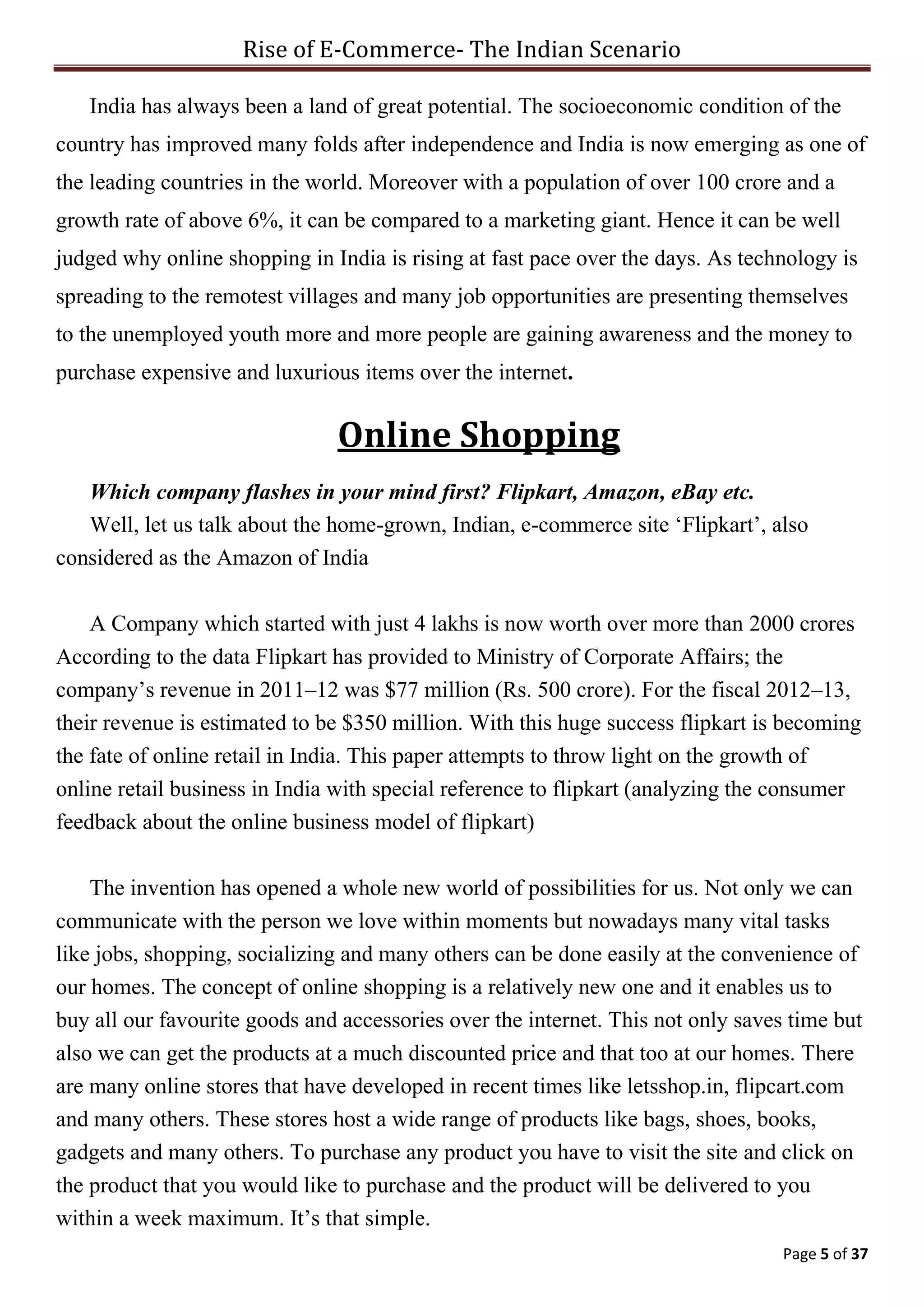 Rise of E-Commerce- The Indian Scenario
Page 5 of 37
India has always been a land of great potential. The socioeconomic condition of the
country has improved many folds after independence and India is now emerging as one of
the leading countries in the world. Moreover with a population of over 100 crore and a
growth rate of above 6%, it can be compared to a marketing giant. Hence it can be well
judged why online shopping in India is rising at fast pace over the days. As technology is
spreading to the remotest villages and many job opportunities are presenting themselves
to the unemployed youth more and more people are gaining awareness and the money to
purchase expensive and luxurious items over the internet.
Online Shopping
Which company flashes in your mind first? Flipkart, Amazon, eBay etc.
Well, let us talk about the home-grown, Indian, e-commerce site ‘Flipkart’, also
considered as the Amazon of India
A Company which started with just 4 lakhs is now worth over more than 2000 crores
According to the data Flipkart has provided to Ministry of Corporate Affairs; the
company’s revenue in 2011–12 was $77 million (Rs. 500 crore). For the fiscal 2012–13,
their revenue is estimated to be $350 million. With this huge success flipkart is becoming
the fate of online retail in India. This paper attempts to throw light on the growth of
online retail business in India with special reference to flipkart (analyzing the consumer
feedback about the online business model of flipkart)
The invention has opened a whole new world of possibilities for us. Not only we can
communicate with the person we love within moments but nowadays many vital tasks
like jobs, shopping, socializing and many others can be done easily at the convenience of
our homes. The concept of online shopping is a relatively new one and it enables us to
buy all our favourite goods and accessories over the internet. This not only saves time but
also we can get the products at a much discounted price and that too at our homes. There
are many online stores that have developed in recent times like letsshop.in, flipcart.com
and many others. These stores host a wide range of products like bags, shoes, books,
gadgets and many others. To purchase any product you have to visit the site and click on
the product that you would like to purchase and the product will be delivered to you
within a week maximum. It’s that simple.
 