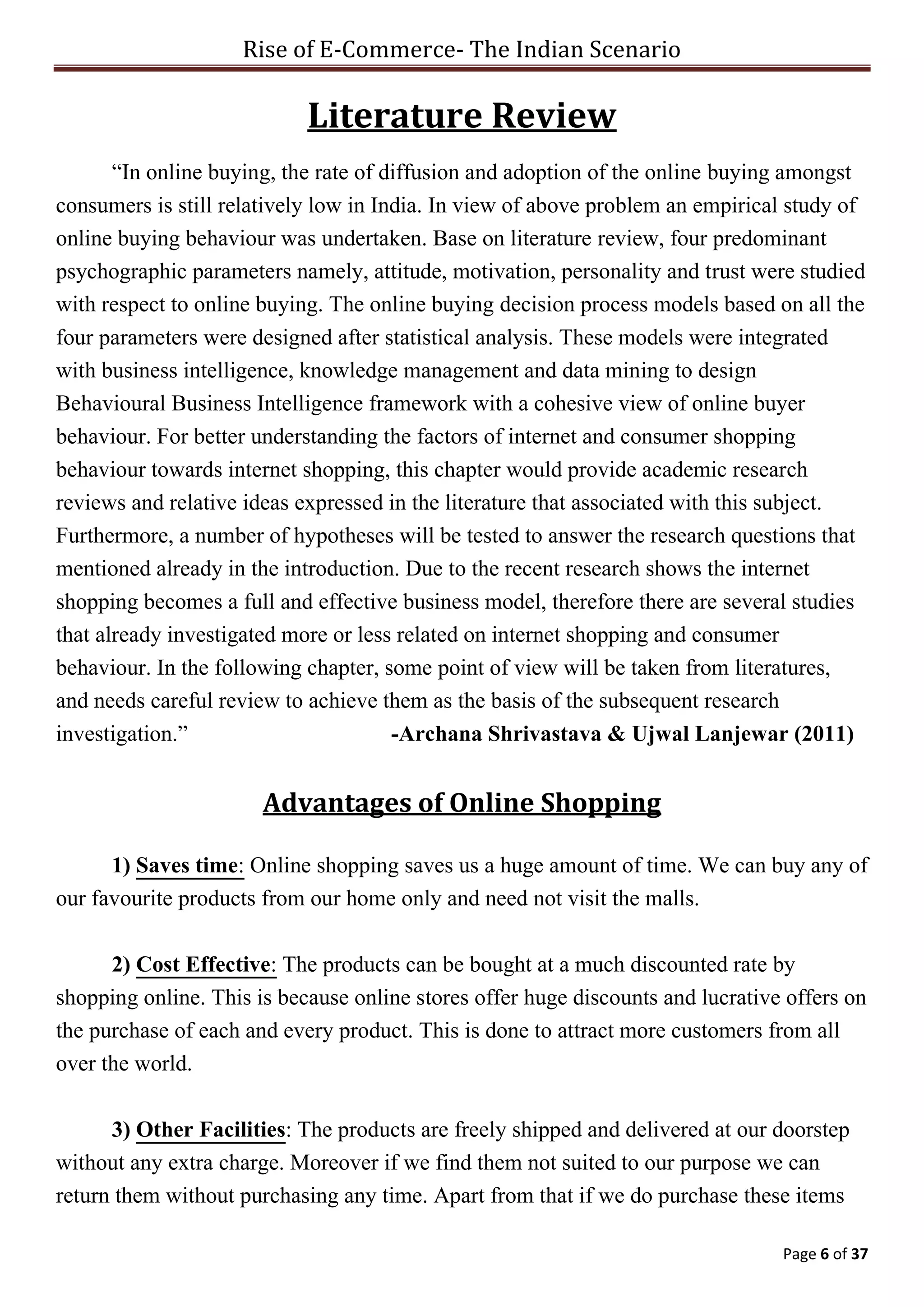 Rise of E-Commerce- The Indian Scenario
Page 6 of 37
Literature Review
“In online buying, the rate of diffusion and adoption of the online buying amongst
consumers is still relatively low in India. In view of above problem an empirical study of
online buying behaviour was undertaken. Base on literature review, four predominant
psychographic parameters namely, attitude, motivation, personality and trust were studied
with respect to online buying. The online buying decision process models based on all the
four parameters were designed after statistical analysis. These models were integrated
with business intelligence, knowledge management and data mining to design
Behavioural Business Intelligence framework with a cohesive view of online buyer
behaviour. For better understanding the factors of internet and consumer shopping
behaviour towards internet shopping, this chapter would provide academic research
reviews and relative ideas expressed in the literature that associated with this subject.
Furthermore, a number of hypotheses will be tested to answer the research questions that
mentioned already in the introduction. Due to the recent research shows the internet
shopping becomes a full and effective business model, therefore there are several studies
that already investigated more or less related on internet shopping and consumer
behaviour. In the following chapter, some point of view will be taken from literatures,
and needs careful review to achieve them as the basis of the subsequent research
investigation.” -Archana Shrivastava & Ujwal Lanjewar (2011)
Advantages of Online Shopping
1) Saves time: Online shopping saves us a huge amount of time. We can buy any of
our favourite products from our home only and need not visit the malls.
2) Cost Effective: The products can be bought at a much discounted rate by
shopping online. This is because online stores offer huge discounts and lucrative offers on
the purchase of each and every product. This is done to attract more customers from all
over the world.
3) Other Facilities: The products are freely shipped and delivered at our doorstep
without any extra charge. Moreover if we find them not suited to our purpose we can
return them without purchasing any time. Apart from that if we do purchase these items
 
