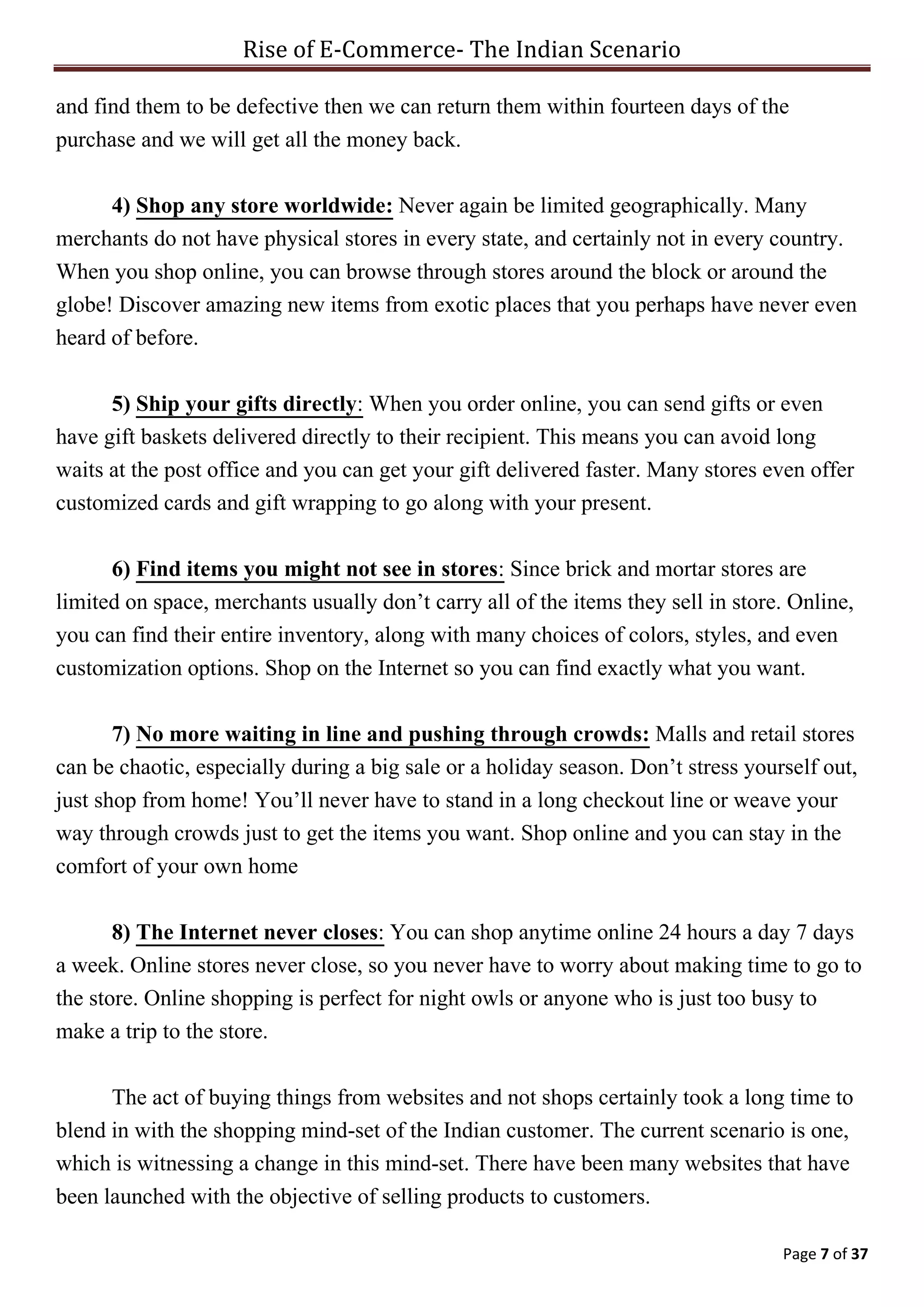 Rise of E-Commerce- The Indian Scenario
Page 7 of 37
and find them to be defective then we can return them within fourteen days of the
purchase and we will get all the money back.
4) Shop any store worldwide: Never again be limited geographically. Many
merchants do not have physical stores in every state, and certainly not in every country.
When you shop online, you can browse through stores around the block or around the
globe! Discover amazing new items from exotic places that you perhaps have never even
heard of before.
5) Ship your gifts directly: When you order online, you can send gifts or even
have gift baskets delivered directly to their recipient. This means you can avoid long
waits at the post office and you can get your gift delivered faster. Many stores even offer
customized cards and gift wrapping to go along with your present.
6) Find items you might not see in stores: Since brick and mortar stores are
limited on space, merchants usually don’t carry all of the items they sell in store. Online,
you can find their entire inventory, along with many choices of colors, styles, and even
customization options. Shop on the Internet so you can find exactly what you want.
7) No more waiting in line and pushing through crowds: Malls and retail stores
can be chaotic, especially during a big sale or a holiday season. Don’t stress yourself out,
just shop from home! You’ll never have to stand in a long checkout line or weave your
way through crowds just to get the items you want. Shop online and you can stay in the
comfort of your own home
8) The Internet never closes: You can shop anytime online 24 hours a day 7 days
a week. Online stores never close, so you never have to worry about making time to go to
the store. Online shopping is perfect for night owls or anyone who is just too busy to
make a trip to the store.
The act of buying things from websites and not shops certainly took a long time to
blend in with the shopping mind-set of the Indian customer. The current scenario is one,
which is witnessing a change in this mind-set. There have been many websites that have
been launched with the objective of selling products to customers.
 