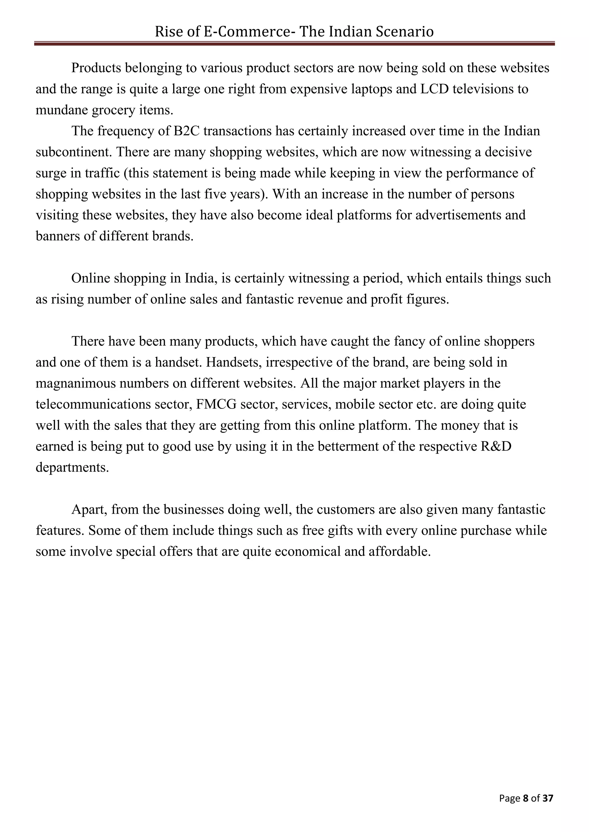 Rise of E-Commerce- The Indian Scenario
Page 8 of 37
Products belonging to various product sectors are now being sold on these websites
and the range is quite a large one right from expensive laptops and LCD televisions to
mundane grocery items.
The frequency of B2C transactions has certainly increased over time in the Indian
subcontinent. There are many shopping websites, which are now witnessing a decisive
surge in traffic (this statement is being made while keeping in view the performance of
shopping websites in the last five years). With an increase in the number of persons
visiting these websites, they have also become ideal platforms for advertisements and
banners of different brands.
Online shopping in India, is certainly witnessing a period, which entails things such
as rising number of online sales and fantastic revenue and profit figures.
There have been many products, which have caught the fancy of online shoppers
and one of them is a handset. Handsets, irrespective of the brand, are being sold in
magnanimous numbers on different websites. All the major market players in the
telecommunications sector, FMCG sector, services, mobile sector etc. are doing quite
well with the sales that they are getting from this online platform. The money that is
earned is being put to good use by using it in the betterment of the respective R&D
departments.
Apart, from the businesses doing well, the customers are also given many fantastic
features. Some of them include things such as free gifts with every online purchase while
some involve special offers that are quite economical and affordable.
 