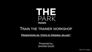The Park HotelsVersion 14.04
TRAIN THE TRAINER WORKSHOP
PRESENTATION ON “STEPS OF PERSONAL SELLING”
Presented by:
SHIVAM GAUR
 