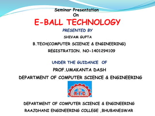 Seminar Presentation
On
E-BALL TECHNOLOGY
PRESENTED BY
SHIVAM GUPTA
B.TECH(COMPUTER SCIENCE & ENGINEERING)
REGISTRATION. NO-1401294109
UNDER THE GUIDANCE OF
PROF.UMAKANTA DASH
DEPARTMENT OF COMPUTER SCIENCE & ENGINEERING
DEPARTMENT OF COMPUTER SCIENCE & ENGINEERING
RAAJDHANI ENGINEERING COLLEGE ,BHUBANESWAR
 