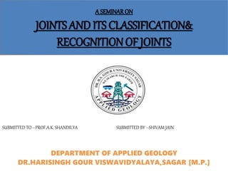 A SEMINARON
JOINTS AND ITS CLASSIFICATION&
RECOGNITION OF JOINTS
DEPARTMENT OF APPLIED GEOLOGY
DR.HARISINGH GOUR VISWAVIDYALAYA,SAGAR [M.P.]
SUBMITTED TO –PROF.A.K. SHANDILYA SUBMITTED BY –SHIVAM JAIN
 
