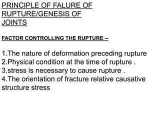 PRINCIPLE OF FALURE OF
RUPTURE/GENESIS OF
JOINTS
FACTOR CONTROLLING THE RUPTURE –
1.The nature of deformation preceding rupture
2.Physical condition at the time of rupture .
3.stress is necessary to cause rupture .
4.The orientation of fracture relative causative
structure stress
 