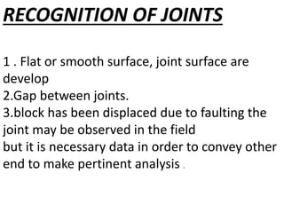RECOGNITION OF JOINTS
1 . Flat or smooth surface, joint surface are
develop
2.Gap between joints.
3.block has been displaced due to faulting the
joint may be observed in the field
but it is necessary data in order to convey other
end to make pertinent analysis .
 