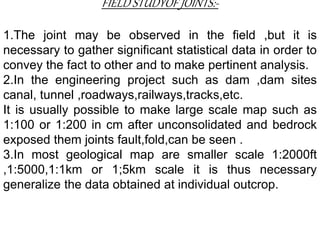 FIELD STUDYOF JOINTS:-
1.The joint may be observed in the field ,but it is
necessary to gather significant statistical data in order to
convey the fact to other and to make pertinent analysis.
2.In the engineering project such as dam ,dam sites
canal, tunnel ,roadways,railways,tracks,etc.
It is usually possible to make large scale map such as
1:100 or 1:200 in cm after unconsolidated and bedrock
exposed them joints fault,fold,can be seen .
3.In most geological map are smaller scale 1:2000ft
,1:5000,1:1km or 1;5km scale it is thus necessary
generalize the data obtained at individual outcrop.
 