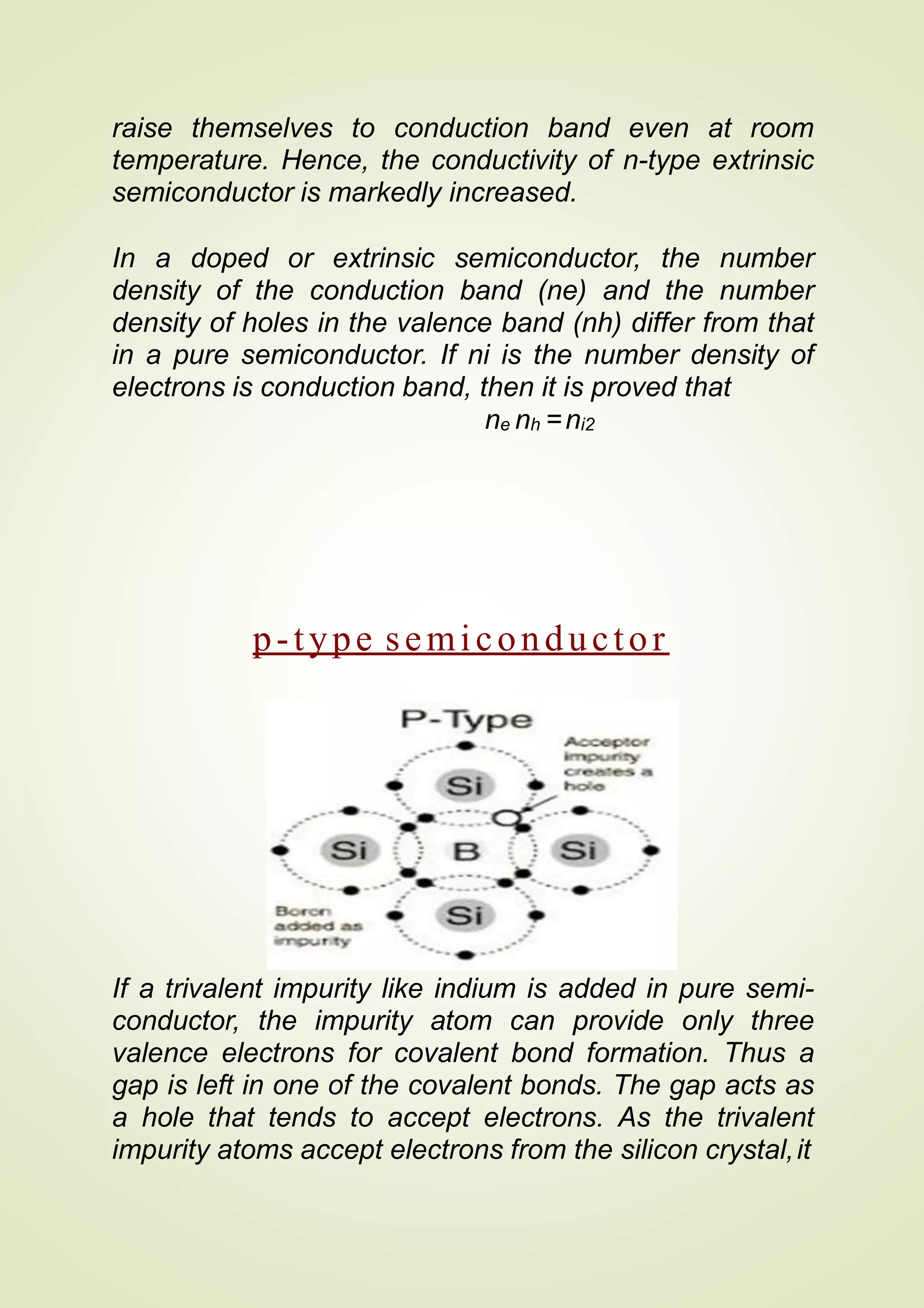 raise themselves to conduction band even at room
temperature. Hence, the conductivity of n-type extrinsic
semiconductor is markedly increased.
In a doped or extrinsic semiconductor, the number
density of the conduction band (ne) and the number
density of holes in the valence band (nh) differ from that
in a pure semiconductor. If ni is the number density of
electrons is conduction band, then it is proved that
ne nh =ni2
p-type semiconductor
If a trivalent impurity like indium is added in pure semi-
conductor, the impurity atom can provide only three
valence electrons for covalent bond formation. Thus a
gap is left in one of the covalent bonds. The gap acts as
a hole that tends to accept electrons. As the trivalent
impurity atoms accept electrons from the silicon crystal,it
 
