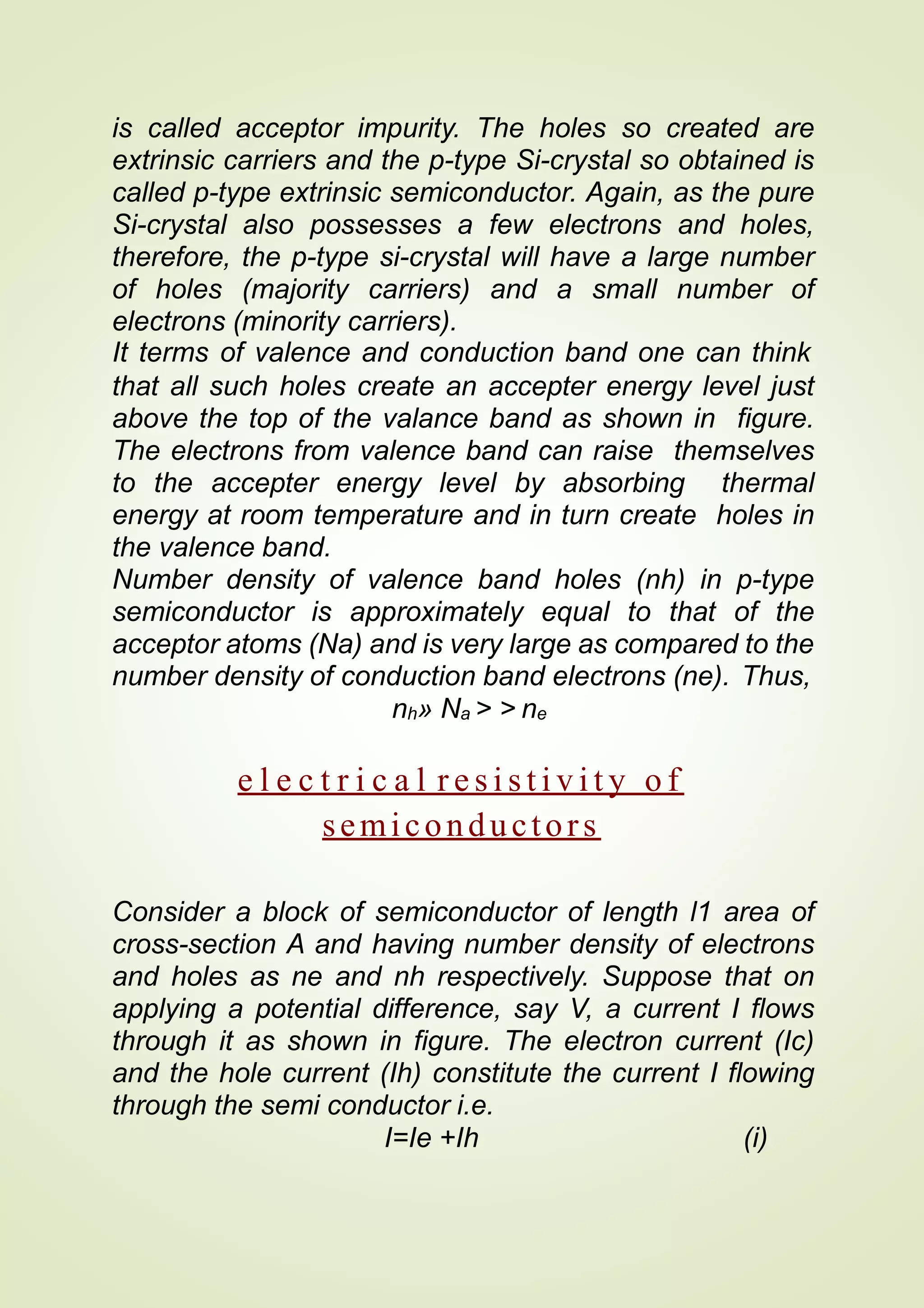 is called acceptor impurity. The holes so created are
extrinsic carriers and the p-type Si-crystal so obtained is
called p-type extrinsic semiconductor. Again, as the pure
Si-crystal also possesses a few electrons and holes,
therefore, the p-type si-crystal will have a large number
of holes (majority carriers) and a small number of
electrons (minority carriers).
It terms of valence and conduction band one can think
that all such holes create an accepter energy level just
above the top of the valance band as shown in figure.
The electrons from valence band can raise themselves
to the accepter energy level by absorbing thermal
energy at room temperature and in turn create holes in
the valence band.
Number density of valence band holes (nh) in p-type
semiconductor is approximately equal to that of the
acceptor atoms (Na) and is very large as compared to the
number density of conduction band electrons (ne). Thus,
nh» Na > > ne
e l e c t r i c a l r e s i s t i v i t y o f
semiconductors
Consider a block of semiconductor of length l1 area of
cross-section A and having number density of electrons
and holes as ne and nh respectively. Suppose that on
applying a potential difference, say V, a current I flows
through it as shown in figure. The electron current (Ic)
and the hole current (Ih) constitute the current I flowing
through the semi conductor i.e.
I=Ie +Ih (i)
 