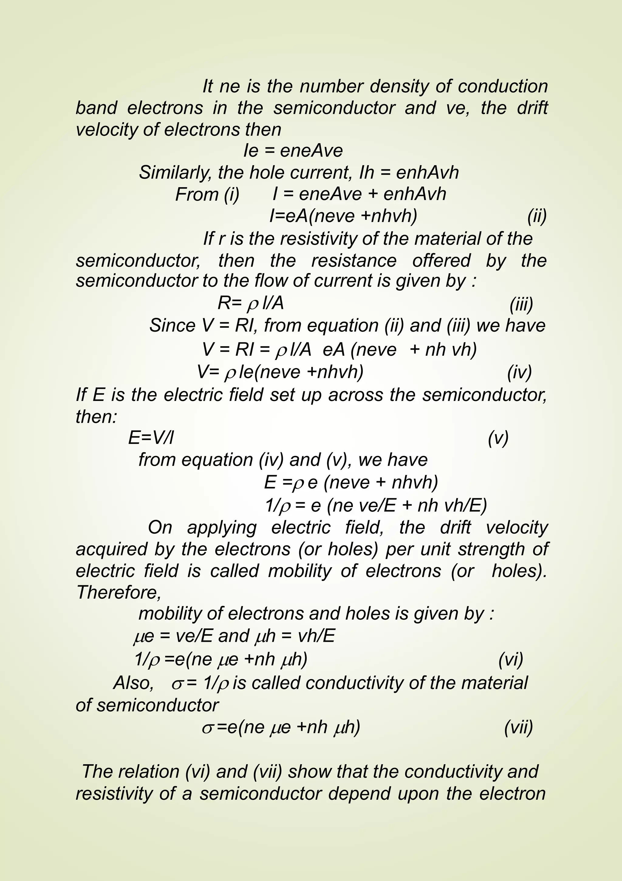 It ne is the number density of conduction
band electrons in the semiconductor and ve, the drift
velocity of electrons then
Ie = eneAve
Similarly, the hole current, Ih = enhAvh
From (i) I = eneAve + enhAvh
I=eA(neve +nhvh) (ii)
If r is the resistivity of the material of the
semiconductor, then the resistance offered by the
semiconductor to the flow of current is given by :
R=  l/A (iii)
Since V = RI, from equation (ii) and (iii) we have
V = RI =  l/A eA (neve + nh vh)
V=  le(neve +nhvh) (iv)
If E is the electric field set up across the semiconductor,
then:
E=V/l (v)
from equation (iv) and (v), we have
E = e (neve + nhvh)
1/ = e (ne ve/E + nh vh/E)
On applying electric field, the drift velocity
acquired by the electrons (or holes) per unit strength of
electric field is called mobility of electrons (or holes).
Therefore,
mobility of electrons and holes is given by :
e = ve/E and h = vh/E
1/ =e(ne e +nh h) (vi)
Also,  = 1/ is called conductivity of the material
of semiconductor
 =e(ne e +nh h) (vii)
The relation (vi) and (vii) show that the conductivity and
resistivity of a semiconductor depend upon the electron
 