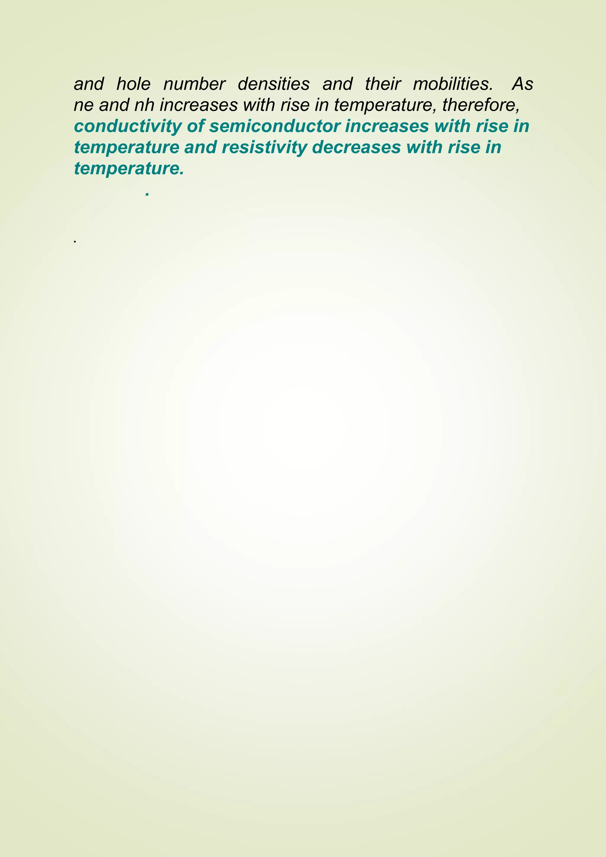 and hole number densities and their mobilities. As
ne and nh increases with rise in temperature, therefore,
conductivity of semiconductor increases with rise in
temperature and resistivity decreases with rise in
temperature.
.
.
 