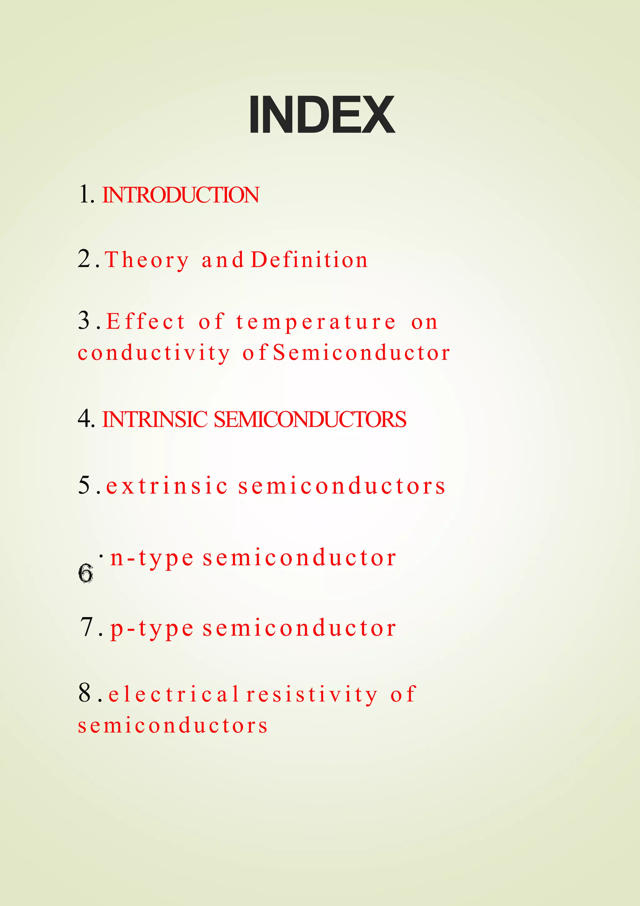 INDEX
1. INTRODUCTION
2.Theory a n d Definition
3 . E f f e c t o f t e m p e r a t u r e on
conductivity o f Semiconductor
4. INTRINSIC SEMICONDUCTORS
5 . e x t r i n s i c semiconductors
· n-type semiconductor
7. p-type semiconductor
8 . e l e c t r i c a l r e s i s t i v i t y o f
semiconductors
 