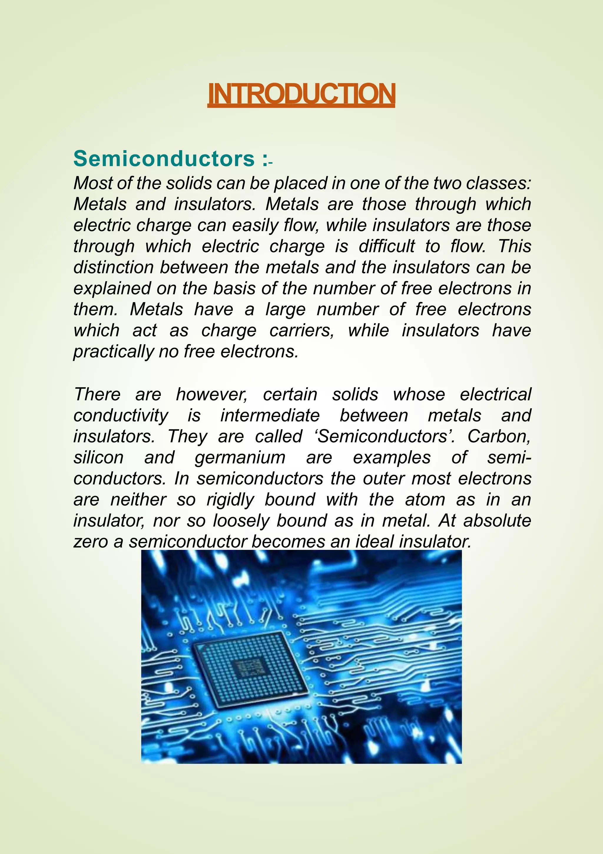 INTRODUCTION
Semiconductors :-
Most of the solids can be placed in one of the two classes:
Metals and insulators. Metals are those through which
electric charge can easily flow, while insulators are those
through which electric charge is difficult to flow. This
distinction between the metals and the insulators can be
explained on the basis of the number of free electrons in
them. Metals have a large number of free electrons
which act as charge carriers, while insulators have
practically no free electrons.
There are however, certain solids whose electrical
conductivity is intermediate between metals and
insulators. They are called ‘Semiconductors’. Carbon,
silicon and germanium are examples of semi-
conductors. In semiconductors the outer most electrons
are neither so rigidly bound with the atom as in an
insulator, nor so loosely bound as in metal. At absolute
zero a semiconductor becomes an ideal insulator.
 