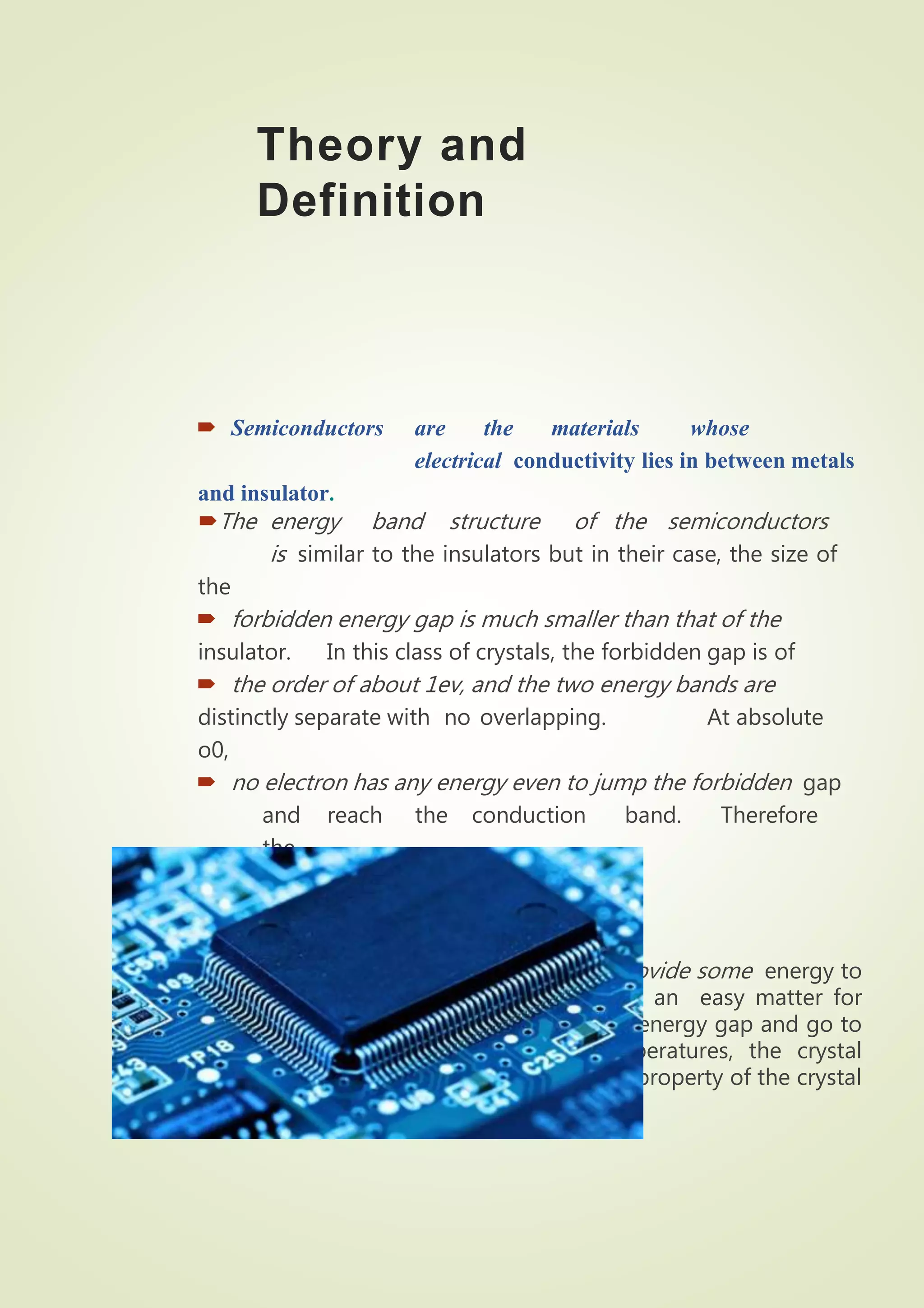 Theory and
Definition
 Semiconductors are the materials whose
electrical conductivity lies in between metals
and insulator.
The energy band structure of the semiconductors
is similar to the insulators but in their case, the size of
the
 forbidden energy gap is much smaller than that of the
insulator. In this class of crystals, the forbidden gap is of
 the order of about 1ev, and the two energy bands are
distinctly separate with no overlapping. At absolute
o0,
 no electron has any energy even to jump the forbidden gap
and reach the conduction band. Therefore
the
 substance is an insulator.
But when we heat the crystal and thus provide some energy to
the atoms and their electrons, it becomes an easy matter for
some electrons to jump the small (» 1 ev) energy gap and go to
conduction band. Thus at higher temperatures, the crystal
becomes a conductors. This is the specific property of the crystal
which is known as a semiconductor.
 