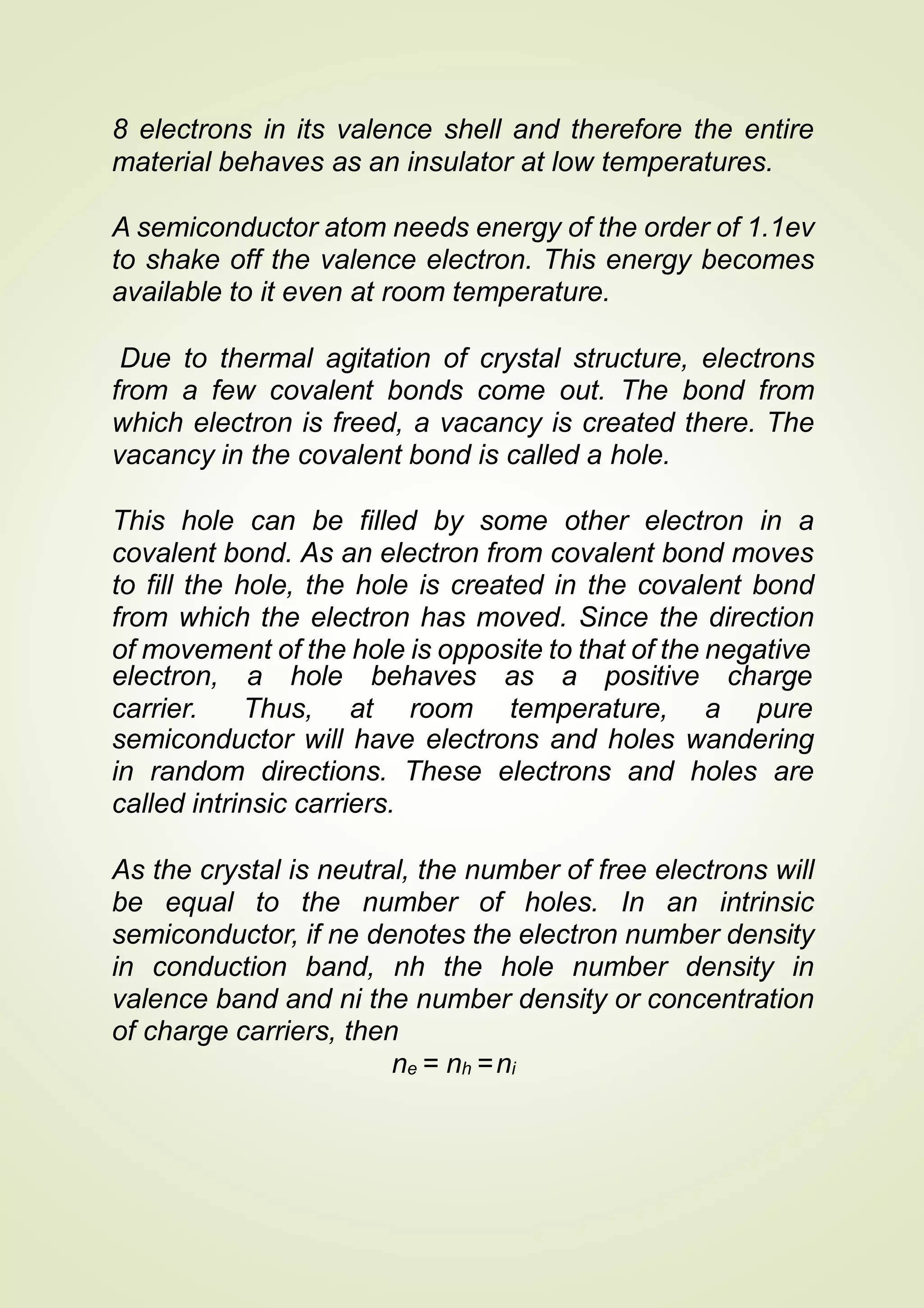 8 electrons in its valence shell and therefore the entire
material behaves as an insulator at low temperatures.
A semiconductor atom needs energy of the order of 1.1ev
to shake off the valence electron. This energy becomes
available to it even at room temperature.
Due to thermal agitation of crystal structure, electrons
from a few covalent bonds come out. The bond from
which electron is freed, a vacancy is created there. The
vacancy in the covalent bond is called a hole.
This hole can be filled by some other electron in a
covalent bond. As an electron from covalent bond moves
to fill the hole, the hole is created in the covalent bond
from which the electron has moved. Since the direction
of movement of the hole is opposite to that of the negative
electron, a hole behaves as a positive
carrier. Thus, at room temperature,
charge
a pure
semiconductor will have electrons and holes wandering
in random directions. These electrons and holes are
called intrinsic carriers.
As the crystal is neutral, the number of free electrons will
be equal to the number of holes. In an intrinsic
semiconductor, if ne denotes the electron number density
in conduction band, nh the hole number density in
valence band and ni the number density or concentration
of charge carriers, then
ne = nh =ni
 