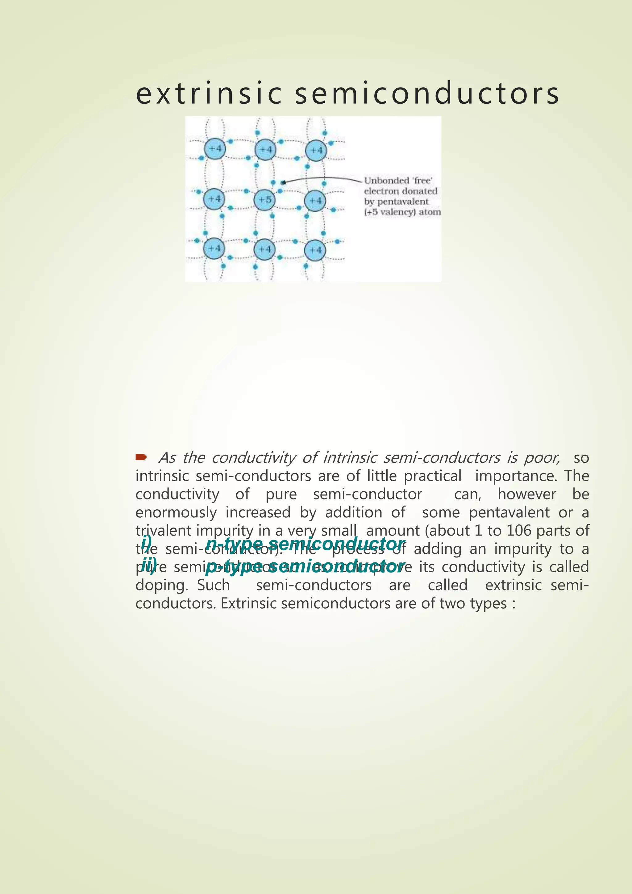 extrinsic semiconductors
 As the conductivity of intrinsic semi-conductors is poor, so
intrinsic semi-conductors are of little practical importance. The
conductivity of pure semi-conductor can, however be
enormously increased by addition of some pentavalent or a
trivalent impurity in a very small amount (about 1 to 106 parts of
the semi-conductor). The process of adding an impurity to a
pure semiconductor so as to improve its conductivity is called
doping. Such semi-conductors are called extrinsic semi-
conductors. Extrinsic semiconductors are of two types :
i)
ii)
n-type semiconductor
p-type semiconductor
 