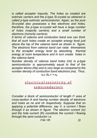 is called acceptor impurity. The holes so created are
extrinsic carriers and the p-type Si-crystal so obtained is
called p-type extrinsic semiconductor. Again, as the pure
Si-crystal also possesses a few electrons and holes,
therefore, the p-type si-crystal will have a large number
of holes (majority carriers) and a small number of
electrons (minority carriers).
It terms of valence and conduction band one can think
that all such holes create an accepter energy level just
above the top of the valance band as shown in figure.
The electrons from valence band can raise themselves
to the accepter energy level by absorbing thermal
energy at room temperature and in turn create holes in
the valence band.
Number density of valence band holes (nh) in p-type
semiconductor is approximately equal to that of the
acceptor atoms (Na) and is very large as compared to the
number density of conduction band electrons (ne). Thus,
nh» Na > > ne
e l e c t r i c a l r e s i s t i v i t y o f
semiconductors
Consider a block of semiconductor of length l1 area of
cross-section A and having number density of electrons
and holes as ne and nh respectively. Suppose that on
applying a potential difference, say V, a current I flows
through it as shown in figure. The electron current (Ic)
and the hole current (Ih) constitute the current I flowing
through the semi conductor i.e.
I=Ie +Ih (i)
 