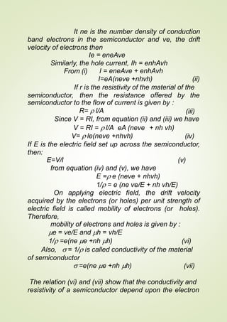 It ne is the number density of conduction
band electrons in the semiconductor and ve, the drift
velocity of electrons then
Ie = eneAve
Similarly, the hole current, Ih = enhAvh
From (i) I = eneAve + enhAvh
I=eA(neve +nhvh) (ii)
If r is the resistivity of the material of the
semiconductor, then the resistance offered by the
semiconductor to the flow of current is given by :
R=  l/A (iii)
Since V = RI, from equation (ii) and (iii) we have
V = RI =  l/A eA (neve + nh vh)
V=  le(neve +nhvh) (iv)
If E is the electric field set up across the semiconductor,
then:
E=V/l (v)
from equation (iv) and (v), we have
E = e (neve + nhvh)
1/ = e (ne ve/E + nh vh/E)
On applying electric field, the drift velocity
acquired by the electrons (or holes) per unit strength of
electric field is called mobility of electrons (or holes).
Therefore,
mobility of electrons and holes is given by :
e = ve/E and h = vh/E
1/ =e(ne e +nh h) (vi)
Also,  = 1/ is called conductivity of the material
of semiconductor
 =e(ne e +nh h) (vii)
The relation (vi) and (vii) show that the conductivity and
resistivity of a semiconductor depend upon the electron
 