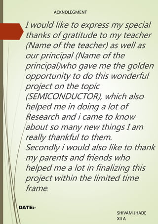 ACKNOLEGMENT
I would like to express my special
thanks of gratitude to my teacher
(Name of the teacher) as well as
our principal (Name of the
principal)who gave me the golden
opportunity to do this wonderful
project on the topic
(SEMICONDUCTOR), which also
helped me in doing a lot of
Research and i came to know
about so many new things I am
really thankful to them.
Secondly i would also like to thank
my parents and friends who
helped me a lot in finalizing this
project within the limited time
frame.
DATE:-
SHIVAM JHADE
XII A
 
