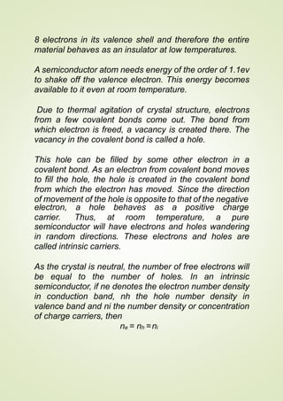8 electrons in its valence shell and therefore the entire
material behaves as an insulator at low temperatures.
A semiconductor atom needs energy of the order of 1.1ev
to shake off the valence electron. This energy becomes
available to it even at room temperature.
Due to thermal agitation of crystal structure, electrons
from a few covalent bonds come out. The bond from
which electron is freed, a vacancy is created there. The
vacancy in the covalent bond is called a hole.
This hole can be filled by some other electron in a
covalent bond. As an electron from covalent bond moves
to fill the hole, the hole is created in the covalent bond
from which the electron has moved. Since the direction
of movement of the hole is opposite to that of the negative
electron, a hole behaves as a positive
carrier. Thus, at room temperature,
charge
a pure
semiconductor will have electrons and holes wandering
in random directions. These electrons and holes are
called intrinsic carriers.
As the crystal is neutral, the number of free electrons will
be equal to the number of holes. In an intrinsic
semiconductor, if ne denotes the electron number density
in conduction band, nh the hole number density in
valence band and ni the number density or concentration
of charge carriers, then
ne = nh =ni
 