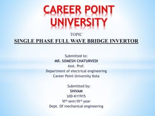 TOPIC
SINGLE PHASE FULL WAVE BRIDGE INVERTOR
Submitted to:
MR. SOMESH CHATURVEDI
Asst. Prof.
Department of electrical engineering
Career Point University Kota
Submitted by:
SHIVAM
UID-K11915
VIth sem/IIIrd year
Dept. Of mechanical engineering
CAREER POINT
UNIVERSITY
 