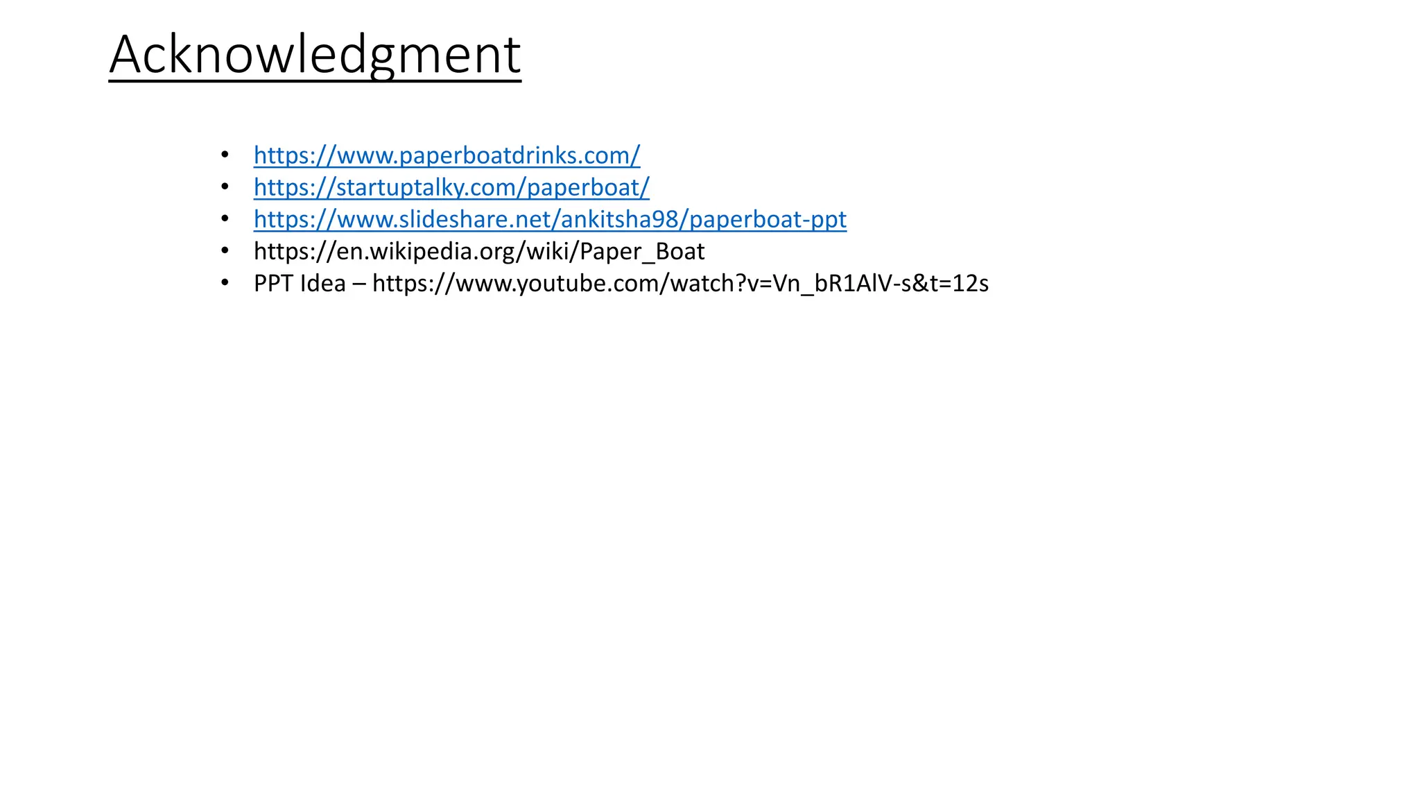 Acknowledgment
• https://www.paperboatdrinks.com/
• https://startuptalky.com/paperboat/
• https://www.slideshare.net/ankitsha98/paperboat-ppt
• https://en.wikipedia.org/wiki/Paper_Boat
• PPT Idea – https://www.youtube.com/watch?v=Vn_bR1AlV-s&t=12s
 