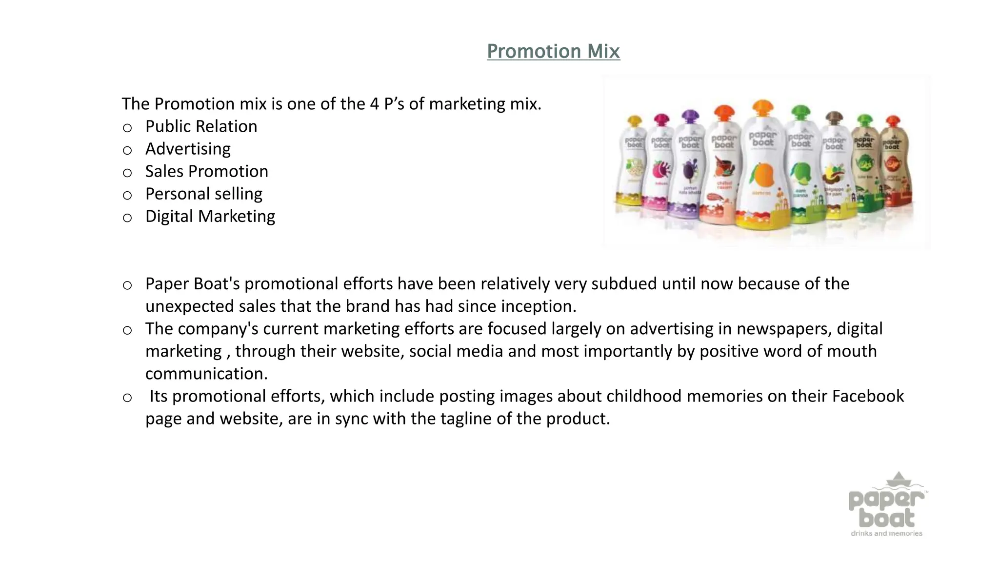 Promotion Mix
The Promotion mix is one of the 4 P’s of marketing mix.
o Public Relation
o Advertising
o Sales Promotion
o Personal selling
o Digital Marketing
o Paper Boat's promotional efforts have been relatively very subdued until now because of the
unexpected sales that the brand has had since inception.
o The company's current marketing efforts are focused largely on advertising in newspapers, digital
marketing , through their website, social media and most importantly by positive word of mouth
communication.
o Its promotional efforts, which include posting images about childhood memories on their Facebook
page and website, are in sync with the tagline of the product.
 