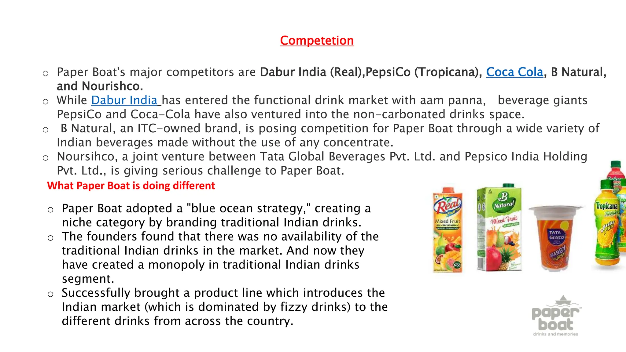 Competetion
o Paper Boat's major competitors are Dabur India (Real),PepsiCo (Tropicana), Coca Cola, B Natural,
and Nourishco.
o While Dabur India has entered the functional drink market with aam panna, beverage giants
PepsiCo and Coca-Cola have also ventured into the non-carbonated drinks space.
o B Natural, an ITC-owned brand, is posing competition for Paper Boat through a wide variety of
Indian beverages made without the use of any concentrate.
o Noursihco, a joint venture between Tata Global Beverages Pvt. Ltd. and Pepsico India Holdings
Pvt. Ltd., is giving serious challenge to Paper Boat.
o Paper Boat adopted a "blue ocean strategy," creating a
niche category by branding traditional Indian drinks.
o The founders found that there was no availability of the
traditional Indian drinks in the market. And now they
have created a monopoly in traditional Indian drinks
segment.
o Successfully brought a product line which introduces the
Indian market (which is dominated by fizzy drinks) to the
different drinks from across the country.
What Paper Boat is doing different
 