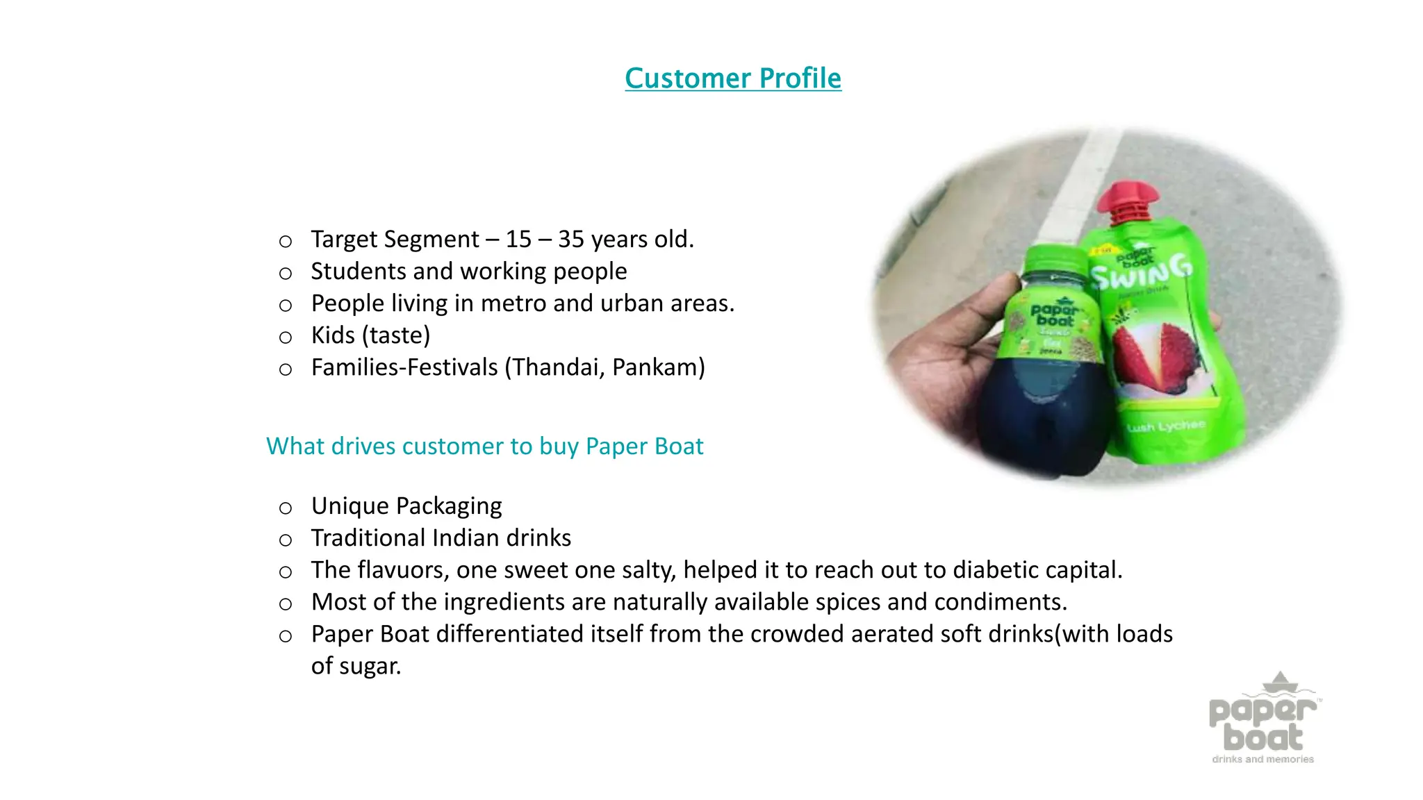 Customer Profile
o Target Segment – 15 – 35 years old.
o Students and working people
o People living in metro and urban areas.
o Kids (taste)
o Families-Festivals (Thandai, Pankam)
What drives customer to buy Paper Boat
o Unique Packaging
o Traditional Indian drinks
o The flavuors, one sweet one salty, helped it to reach out to diabetic capital.
o Most of the ingredients are naturally available spices and condiments.
o Paper Boat differentiated itself from the crowded aerated soft drinks(with loads
of sugar.
 
