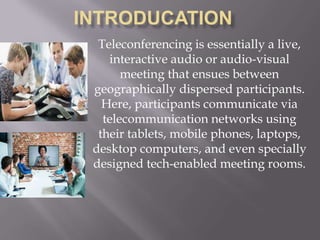 Teleconferencing is essentially a live,
interactive audio or audio-visual
meeting that ensues between
geographically dispersed participants.
Here, participants communicate via
telecommunication networks using
their tablets, mobile phones, laptops,
desktop computers, and even specially
designed tech-enabled meeting rooms.
 