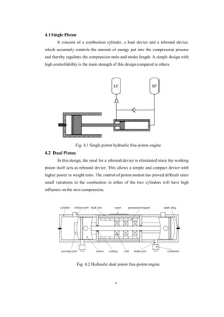 4
4.1Single Piston
It consists of a combustion cylinder, a load device and a rebound device,
which accurately controls the amount of energy put into the compression process
and thereby regulates the compression ratio and stroke length. A simple design with
high controllability is the main strength of this design compared to others.
Fig. 4.1 Single piston hydraulic free-piston engine
4.2 Dual Piston
In this design, the need for a rebound device is eliminated since the working
piston itself acts as rebound device. This allows a simple and compact device with
higher power to weight ratio. The control of piston motion has proved difficult since
small variations in the combustion in either of the two cylinders will have high
influence on the next compression.
Fig. 4.2 Hydraulic dual piston free-piston engine
 