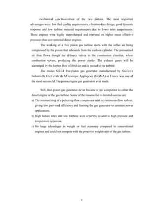 9
mechanical synchronization of the two pistons. The most important
advantages were: low fuel quality requirements, vibration-free design, good dynamic
response and low turbine material requirements due to lower inlet temperatures.
These engines were highly supercharged and operated on higher mean effective
pressures than conventional diesel engines.
The working of a free piston gas turbine starts with the influx air being
compressed by the piston that rebounds from the cushion cylinder. The pressurized
air then flows though the delivery valves to the combustion chamber, where
combustion occurs, producing the power stroke. The exhaust gases will be
scavenged by the further flow of fresh air and is passed to the turbine.
The model GS-34 free-piston gas generator manufactured by Soci´et´e
Industrielle G´en´erale de M´ecanique Appliqu´ee (SIGMA) in France was one of
the most successful free-piston engine gas generators ever made.
Still, free-piston gas generator never became a real competitor to either the
diesel engine or the gas turbine. Some of the reasons for its limited success are:
a) The mismatching of a pulsating-flow compressor with a continuous-flow turbine,
giving low part-load efficiency and limiting the gas generator to constant power
applications.
b) High failure rates and low lifetime were reported, related to high pressure and
temperature operation.
c) No large advantages in weight or fuel economy compared to conventional
engines and could not compete with the power to weight ratio of the gas turbine.
 