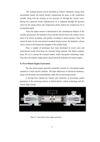 The working process can be described as follows: Hydraulic energy from
accumulator pushes the piston thereby compressing the gases in the combustion
cylinder along with the sucking of low pressure oil through the suction valve.
During the expansion stroke, high
valves by the pump piston and compression piston pushes the compression oil to
accumulator again.
Since the piston motion is determined by the instantaneous balance of the
cylinder gas pressure, the hydraulic forces and the friction forces, the exhaust valves
need to be driven accurately and quickly according to piston position. Since this
cannot be done by the c
valves system is developed and equipped in the cylinder head.
Thus, a number of prototypes have been developed in recent years and
experimental results from these are currently being reported. The D
Innas BV [1] is among the research leaders within free
They have developed a single piston, diesel powered, hydraulic free
5.3 Free-Piston Engine
The free piston engine generator essentially
coupled to a linear electric machine. The high efficiencies of electrical machinery,
along with flexibility and controllability, make this an interesting concept.
A driving force behind the interest and researches in free
generators is the increasing interest in hybrid
electric ship concept.
Fig.5.3.1_free_piston_linear_enginegenerator
11
The working process can be described as follows: Hydraulic energy from
accumulator pushes the piston thereby compressing the gases in the combustion
with the sucking of low pressure oil through the suction valve.
During the expansion stroke, high-pressure oil is outputted through the pressure
valves by the pump piston and compression piston pushes the compression oil to
iston motion is determined by the instantaneous balance of the
cylinder gas pressure, the hydraulic forces and the friction forces, the exhaust valves
need to be driven accurately and quickly according to piston position. Since this
cannot be done by the conventional camshaft timing system, the hydraulic exhaust
valves system is developed and equipped in the cylinder head.
Thus, a number of prototypes have been developed in recent years and
experimental results from these are currently being reported. The D
Innas BV [1] is among the research leaders within free-piston technology today.
They have developed a single piston, diesel powered, hydraulic free-piston engine.
Piston Engine Generators
The free piston engine generator essentially consists of a free
coupled to a linear electric machine. The high efficiencies of electrical machinery,
along with flexibility and controllability, make this an interesting concept.
A driving force behind the interest and researches in free
generators is the increasing interest in hybrid-electric vehicle technology and all
Fig.5.3.1 free piston linear engine generator
The working process can be described as follows: Hydraulic energy from
accumulator pushes the piston thereby compressing the gases in the combustion
with the sucking of low pressure oil through the suction valve.
pressure oil is outputted through the pressure
valves by the pump piston and compression piston pushes the compression oil to
iston motion is determined by the instantaneous balance of the
cylinder gas pressure, the hydraulic forces and the friction forces, the exhaust valves
need to be driven accurately and quickly according to piston position. Since this
onventional camshaft timing system, the hydraulic exhaust
Thus, a number of prototypes have been developed in recent years and
experimental results from these are currently being reported. The Dutch company
piston technology today.
piston engine.
consists of a free-piston engine
coupled to a linear electric machine. The high efficiencies of electrical machinery,
along with flexibility and controllability, make this an interesting concept.
A driving force behind the interest and researches in free-piston engine
electric vehicle technology and all-
 