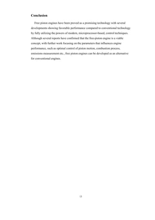 13
Conclusion
Free piston engines have been proved as a promising technology with several
developments showing favorable performance compared to conventional technology
by fully utilizing the powers of modern, microprocessor-based, control techniques.
Although several reports have confirmed that the free-piston engine is a viable
concept, with further work focusing on the parameters that influences engine
performance, such as optimal control of piston motion, combustion process,
emissions measurement etc., free piston engines can be developed as an alternative
for conventional engines.
 