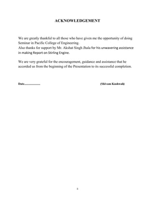 ii
ACKNOWLEDGEMENT
We are greatly thankful to all those who have given me the opportunity of doing
Seminar in Pacific College of Engineering.
Also thanks for support by Mr. Akshat Singh Jhala for his unwavering assistance
in making Report on Stirling Engine.
We are very grateful for the encouragement, guidance and assistance that he
accorded us from the beginning of the Presentation to its successful completion.
Date..................... (Shivam Kushwah)
 