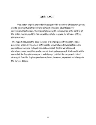 iii
ABSTRACT
Free-piston engines are under investigation by a number of research groups
due to potential fuel efficiency and exhaust emissions advantages over
conventional technology. The main challenge with such engines is the control of
the piston motion, and this has not yet been fully resolved for all types of free-
piston engines.
This Report discusses the basic features of a single piston free-piston engine
generator under development at Newcastle University and investigates engine
control issues using a full-cycle simulation model. Control variables and
disturbances are identified, and a control strategy is proposed. It is found that the
control of the free-piston engine is a challenge, but that the proposed control
strategy is feasible. Engine speed control does, however, represent a challenge in
the current design.
 