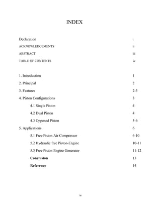 iv
INDEX
Declaration i
ACKNOWLEDGEMENTS ii
ABSTRACT iii
TABLE OF CONTENTS iv
1. Introduction 1
2. Principal 2
3. Features 2-3
4. Piston Configurations 3
4.1 Single Piston 4
4.2 Dual Piston 4
4.3 Opposed Piston 5-6
5. Applications 6
5.1 Free Piston Air Compressor 6-10
5.2 Hydraulic free Piston-Engine 10-11
5.3 Free Piston Engine Generator 11-12
Conclusion 13
Reference 14
 