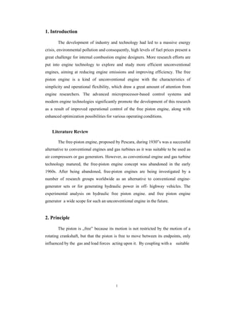 1
1. Introduction
The development of industry and technology had led to a massive energy
crisis, environmental pollution and consequently, high levels of fuel prices present a
great challenge for internal combustion engine designers. More research efforts are
put into engine technology to explore and study more efficient unconventional
engines, aiming at reducing engine emissions and improving efficiency. The free
piston engine is a kind of unconventional engine with the characteristics of
simplicity and operational flexibility, which draw a great amount of attention from
engine researchers. The advanced microprocessor-based control systems and
modern engine technologies significantly promote the development of this research
as a result of improved operational control of the free piston engine, along with
enhanced optimization possibilities for various operating conditions.
Literature Review
The free-piston engine, proposed by Pescara, during 1930‟s was a successful
alternative to conventional engines and gas turbines as it was suitable to be used as
air compressors or gas generators. However, as conventional engine and gas turbine
technology matured, the free-piston engine concept was abandoned in the early
1960s. After being abandoned, free-piston engines are being investigated by a
number of research groups worldwide as an alternative to conventional engine-
generator sets or for generating hydraulic power in off- highway vehicles. The
experimental analysis on hydraulic free piston engine. and free piston engine
generator a wide scope for such an unconventional engine in the future.
2. Principle
The piston is „free‟ because its motion is not restricted by the motion of a
rotating crankshaft, but that the piston is free to move between its endpoints, only
influenced by the gas and load forces acting upon it. By coupling with a suitable
 