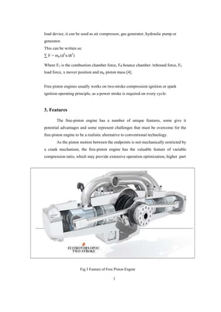 2
load device, it can be used as air compressor, gas generator, hydraulic pump or
generator.
This can be written as:
∑ F = mp (d2
x/dt2
)
Where FC is the combustion chamber force, FR bounce chamber /rebound force, FL
load force, x mover position and mp piston mass [4].
Free piston engines usually works on two-stroke compression ignition or spark
ignition operating principle, as a power stroke is required on every cycle.
3. Features
The free-piston engine has a number of unique features, some give it
potential advantages and some represent challenges that must be overcome for the
free-piston engine to be a realistic alternative to conventional technology.
As the piston motion between the endpoints is not mechanically restricted by
a crank mechanism, the free-piston engine has the valuable feature of variable
compression ratio, which may provide extensive operation optimization, higher part
Fig.3 Feature of Free Piston Engine
 