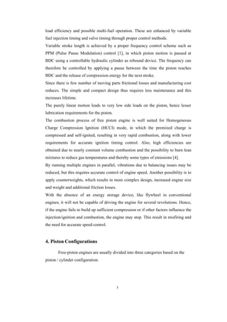 3
load efficiency and possible multi-fuel operation. These are enhanced by variable
fuel injection timing and valve timing through proper control methods.
Variable stroke length is achieved by a proper frequency control scheme such as
PPM (Pulse Pause Modulation) control [1], in which piston motion is paused at
BDC using a controllable hydraulic cylinder as rebound device. The frequency can
therefore be controlled by applying a pause between the time the piston reaches
BDC and the release of compression energy for the next stroke.
Since there is few number of moving parts frictional losses and manufacturing cost
reduces. The simple and compact design thus requires less maintenance and this
increases lifetime.
The purely linear motion leads to very low side loads on the piston, hence lesser
lubrication requirements for the piston.
The combustion process of free piston engine is well suited for Homogeneous
Charge Compression Ignition (HCCI) mode, in which the premixed charge is
compressed and self-ignited, resulting in very rapid combustion, along with lower
requirements for accurate ignition timing control. Also, high efficiencies are
obtained due to nearly constant volume combustion and the possibility to burn lean
mixtures to reduce gas temperatures and thereby some types of emissions [4].
By running multiple engines in parallel, vibrations due to balancing issues may be
reduced, but this requires accurate control of engine speed. Another possibility is to
apply counterweights, which results in more complex design, increased engine size
and weight and additional friction losses.
With the absence of an energy storage device, like flywheel in conventional
engines, it will not be capable of driving the engine for several revolutions. Hence,
if the engine fails to build up sufficient compression or if other factors influence the
injection/ignition and combustion, the engine may stop. This result in misfiring and
the need for accurate speed control.
4. Piston Configurations
Free-piston engines are usually divided into three categories based on the
piston / cylinder configuration.
 