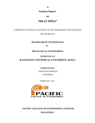 SUBMITTED IN PARTIAL FULFILMENT OF THE REQ
BACHELOR OF TECHNOLOGY
MECHANICAL ENGINEERING
RAJASTHAN TECHNICAL UNIVERSITY, KOTA
(
PACIFIC COLLEGE OF ENGINEERING, UDAIPUR,
A
Seminar Report
on
“HEAT PIPES”
SUBMITTED IN PARTIAL FULFILMENT OF THE REQUIRMENT FOR AWARD OF
THE DEGREE OF
BACHELOR OF TECHNOLOGY
IN
MECHANICAL ENGINEERING
SUBMITTED TO
RAJASTHAN TECHNICAL UNIVERSITY, KOTA
SUBMITTED BY
(SHIVAM KUSHWAH)
13EPAME064
FEBRUARY, 2017
PACIFIC COLLEGE OF ENGINEERING, UDAIPUR,
RAJASTHAN
UIRMENT FOR AWARD OF
RAJASTHAN TECHNICAL UNIVERSITY, KOTA
PACIFIC COLLEGE OF ENGINEERING, UDAIPUR,
 
