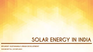 SHIVAM MITTAL | 2013BPLN023
BPLN0507: SUSTAINABLE URBAN DEVELOPMENT
SOLAR ENERGY IN INDIA
 