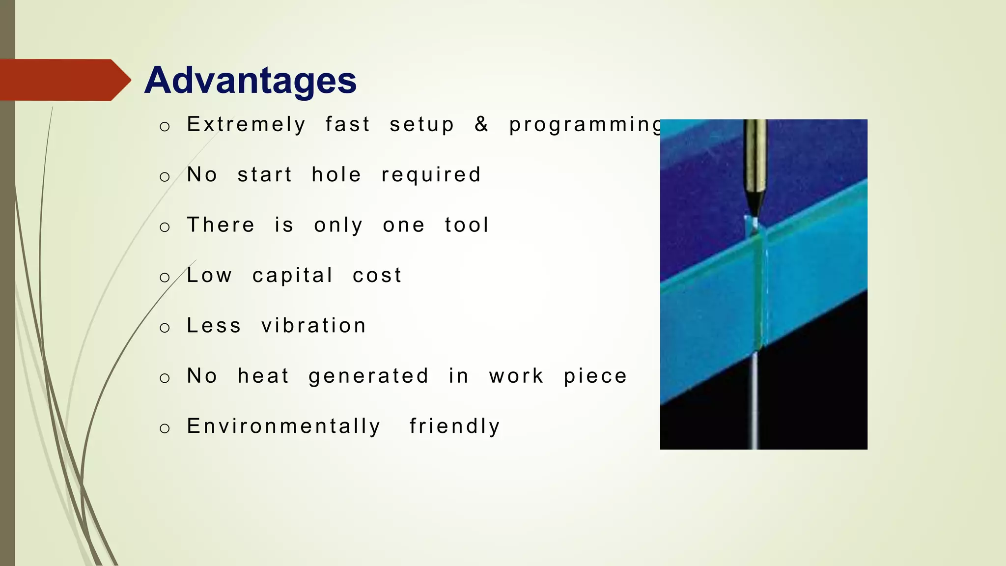 Advantages
o Extr emely fas t s etup & pr ogr amming
o N o s tar t hole r equir ed
o There is only one tool
o Low c apital c os t
o Les s vibr ation
o N o heat gener ated in w or k piec e
o Envir onmentally fr iendly
 