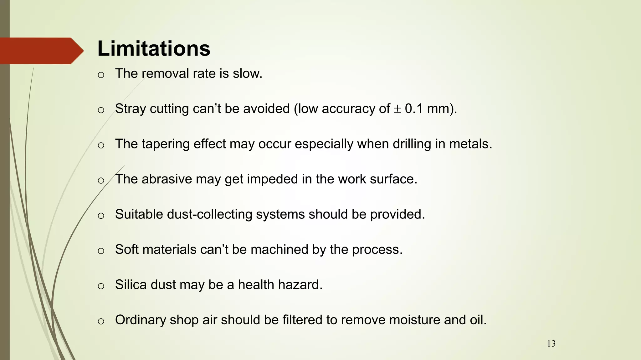 13
o The removal rate is slow.
o Stray cutting can’t be avoided (low accuracy of  0.1 mm).
o The tapering effect may occur especially when drilling in metals.
o The abrasive may get impeded in the work surface.
o Suitable dust-collecting systems should be provided.
o Soft materials can’t be machined by the process.
o Silica dust may be a health hazard.
o Ordinary shop air should be filtered to remove moisture and oil.
Limitations
 